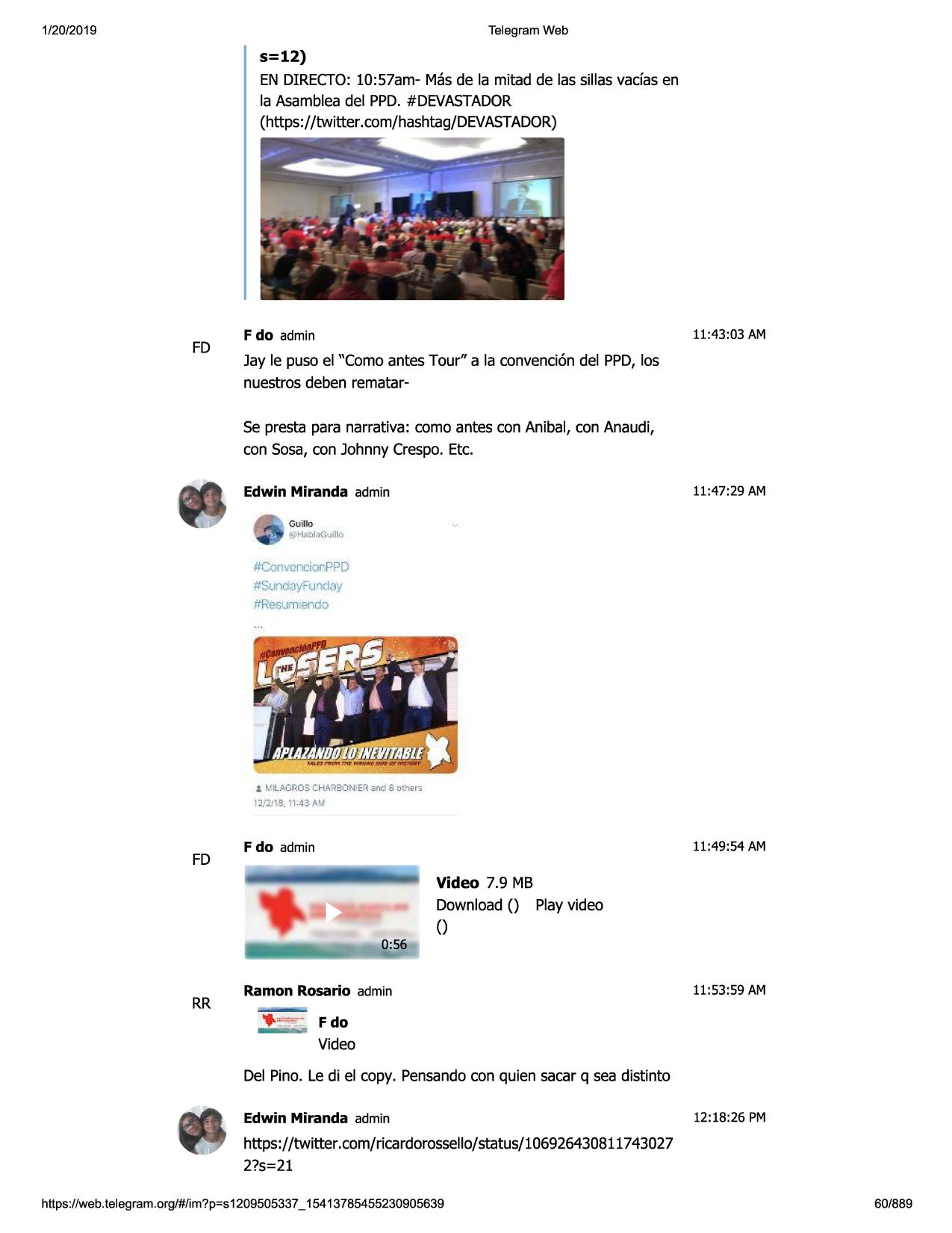 1/20/2019

telegram web

s=12)
en directo:10:57am- masde la mitad de las sillas vadas en
la asambleadel ppd.#devastador
(https://twitter.com/hashtag/devastador)

fd

11:43:03 am

f do admin

jay le puso el "como antes tour" a la convenciondel ppd,las
nuestros deben rematarse presta para narrativa: coma antes con anibal, con anaudi,
con sosa,con johnny crespo.etc.
11:47:29 am

edwin miranda admin
guillo
•~ph~
nl.:i(r, llo

#convencionppd
#sundayfu™'jay
ltresum end:i

i ~'ilagroscharbon
,er.and 8 oc'>ers
12/2,'18, 11:43 a~

fd

11:49:54 am

f do admin

video 7.9 mb
download() playvideo
()

rr

ramon rosario admin

11:53:59 am

,_ "".,.,.,...f do

video
del pino. le di el copy. pensandocon quien sacar q sea distinto
edwin miranda admin

12:18:26 pm

https://twitter. com/ricardorossello/status/106926430811743027
2?s=21
https ://web .telegram .org/#/im?p=s1209505337 _ 15413785455230905639

60/889

