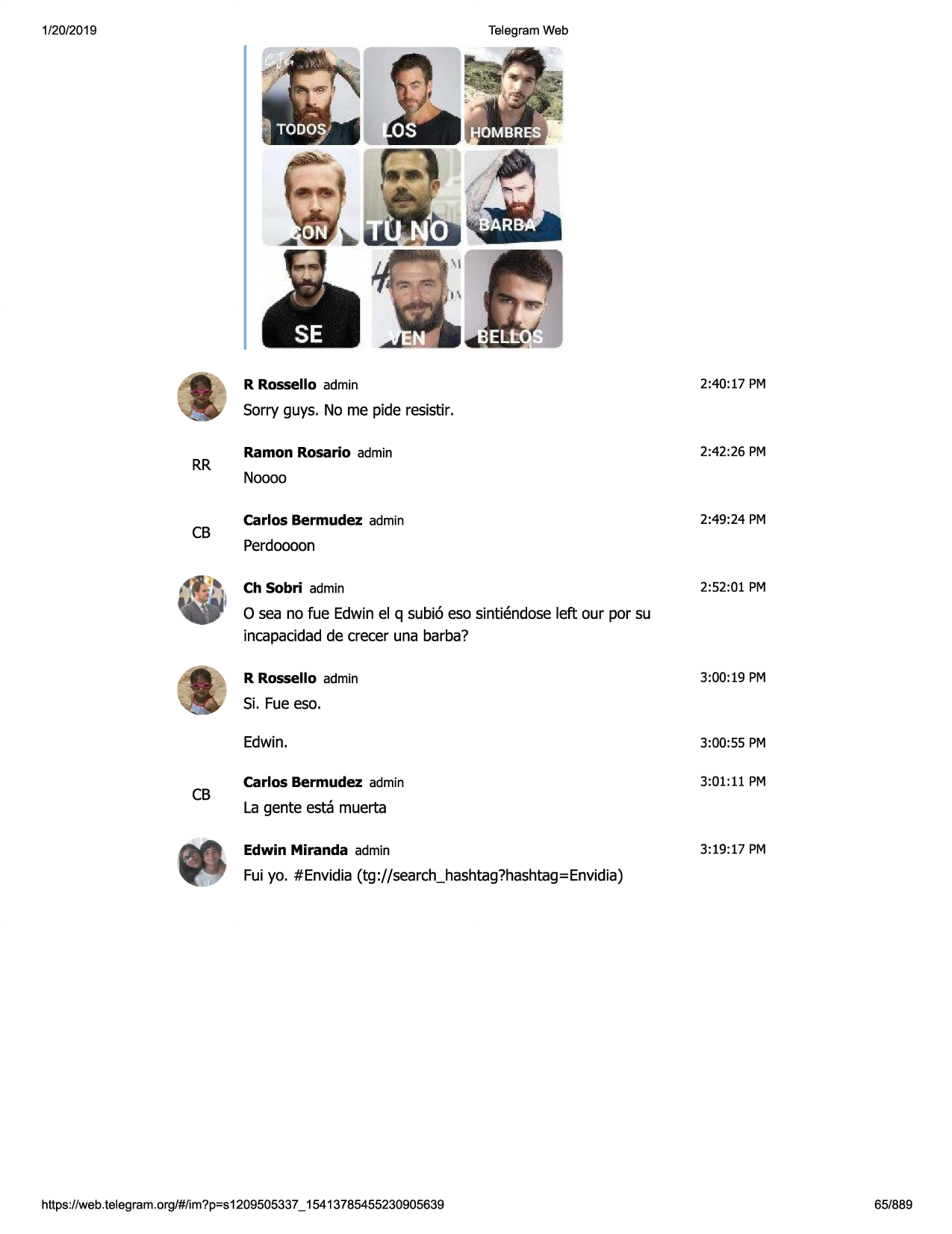 1/20/2019

telegram web

r rossello admin

2:40:17 pm

sorry guys. no me pide resistir.

rr

cb

ramon rosario admin

2:42:26 pm

noooo
carlos bermudez admin

2:49:24 pm

perdoooon
ch sobri admin

2:52:01 pm

o sea no fue edwinel q subi6 eso sintiendoseleft our por su
incapacidadde crecer una barba?
r rossello admin

3:00:19 pm

si. fue eso.

cb

edwin.

3:00:55 pm

carlos bermudez admin

3:01:11 pm

la gente esta muerta
edwin miranda admin

3:19:17 pm

fui yo. #envidia (tg://search_hashtag?hashtag=envidia)

https ://web .telegram .org/#/im?p=s1209505337 _ 15413785455230905639

65/889


