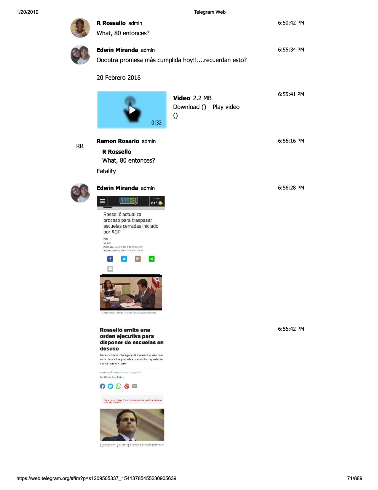 1/20/2019

telegram web

6:50:42 pm

r rossello admin

what, 80 entonces?
6:55:34 pm

edwin miranda admin

ooootra promesa mas cumplida hoy!! ....recuerdanesto?
20 febrero2016
video 2.2 mb
download() playvideo
()

6:55:41 pm

0:32

rr

ramon rosario admin

6:56 :16 pm

r rossello

what, 80 entonces?
fatality
edwin miranda admin

=

_,,_,_,__

,,,,,''cel
j

6:56 :28 pm

ii!

rossell6actualiza
proceso para traspasar

escuelascerradasiniciado
por agp
'•fojcd

'1ublk~iki::f/,-•1c.._,
, ;:0· 7 1:-05 1\',tp s't
,llctu.i,r1;u:ltj<t;.:,,,

r.ri ✓ 01 7 \h':\:il-'l( o\-.,i

a a ma
c

rosselle>emite una
orden ejecutlva para
dlsponer de escuelas en
desuso

6:56:42 pm

un subcomi\8 1nt~r.t19ton.c
ial 1:r.~luani el u$oqua
se le da ra a loo plan\alw.:.qua e;suin o qjedara n

vncrcstrasoi oorrc
rr~rtr•

9rlrnnyr:

,k-:.i:n17 1:.i::~~ ~\ 1

pu, ck•j;a[;:~i ~ ku.ilai1

t!ol<i d~ ardli" .....: e!.u:'lll fll~rli(u
m~~

dr- •ii} di~!.

rje

oubl,:a!y.j hi:~

https ://web .telegram .org/#/im?p=s1209505337 _ 15413785455230905639

71/889

