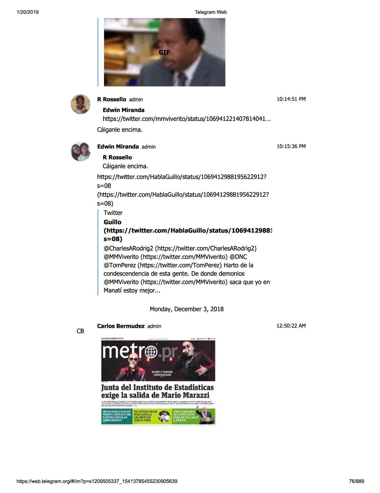 1/20/2019

telegram web

10:14:51 pm

r rossello admin
edwin miranda

https://twitter .com/mmviverito/status/106941221407814041 ...
caiganle encima.
10:15:36 pm

edwin miranda admin
r rossello

caiganle encima.
https://twitter.com/hablaguillo/status/1069412988195622912?
s=08
(https://twitter.com/hablaguillo/status/1069412988195622912?
s=08)
twitter

guillo
(https:/ /twitter.com/hablaguillo/
s=os)

status/ 1069412988l

@charlesarodrig2 (https://twitter.com/charlesarodrig2)
@mmviverito (https://twitter.com/mmviverito) @dnc
@tomperez (https://twitter .com/tomperez) harto de la
condescendencia de esta gente. de donde demonios
@mmviverito(https://twitter.com/mmviverito)
saca que yo en
manatf estoy mejor ...
monday, december 3, 2018

cb

carlos bermudez admin

12:50:22 am

juntadel institutode estadisticas
exige la salida de mariomarazzi

https ://web .telegram .org/#/im?p=s1209505337 _ 15413785455230905639

76/889


