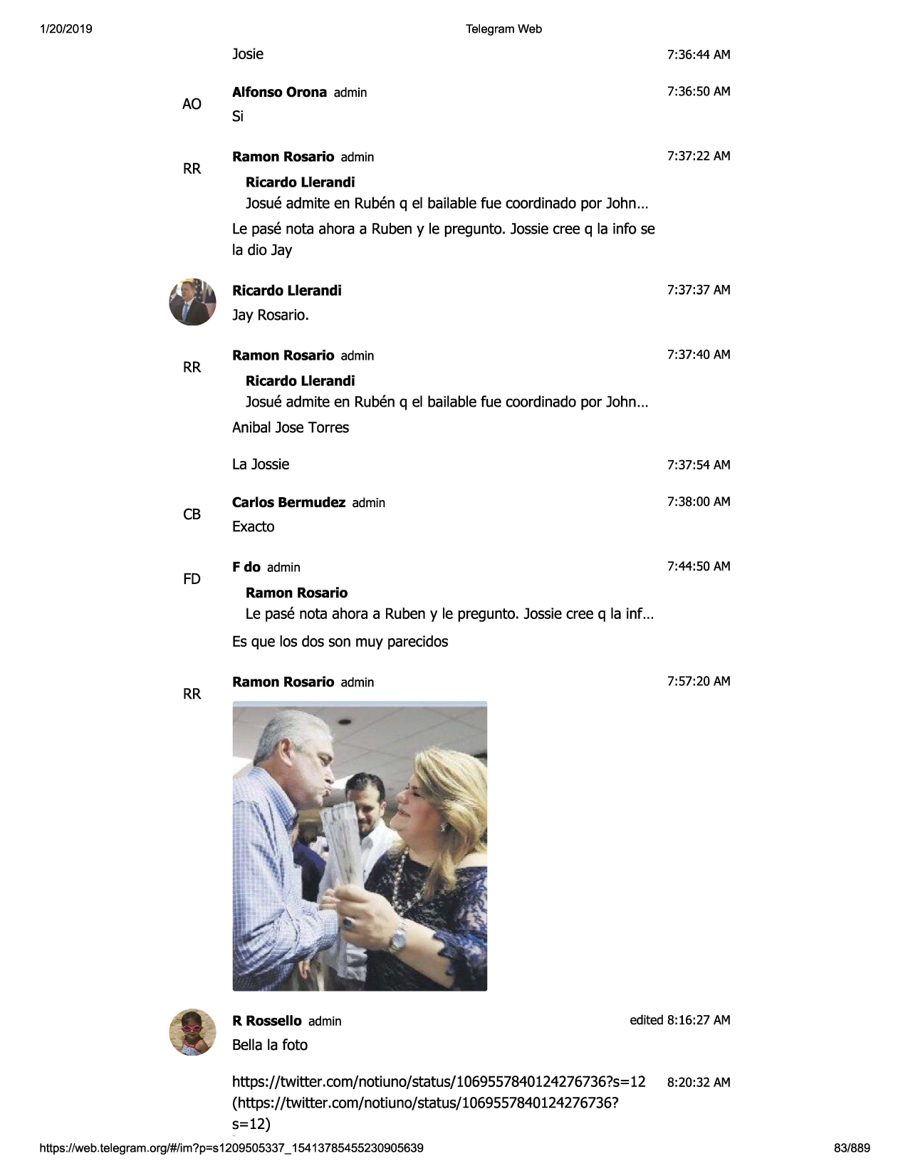 1/20/2019

telegram web

ao

rr

josie

7:36:44 am

alfonso orona admin

7:36:50 am

si
7:37:22 am

ramon rosario admin
ricardo llerandi

josueadmite en rubenq el bailablefue coordinadopor john...
le pase nota ahora a rubeny le pregunto. jossiecree q la info se
la dio jay
7:37:37 am

ricardo llerandi

jay rosario.
rr

7:37:40 am

ramon rosario admin
ricardo llerandi

josueadmite en rubenq el bailablefue coordinadopor john...
anibal josetorres

cb

fd

la jossie

7:37:54 am

carlos bermudez admin

7:38:00 am

exacto
7:44:50 am

f do admin
ramon rosario

le pase nota ahora a rubeny le pregunto. jossiecree q la inf ...
es que los dos son muy parecidos

rr

7:57:20 am

ramon rosario admin

r rossello admin

edited 8:16:27 am

bella la foto
https://twitter.com/not iuno/status/1069557840124276736?s=
12
(https://twitter .com/notiuno/status/1069557840124
276736?
5=12)
https://web.telegram.org/#/im?p=s1209505337_ 15413785455230905639

8:20:32 am

83/889

