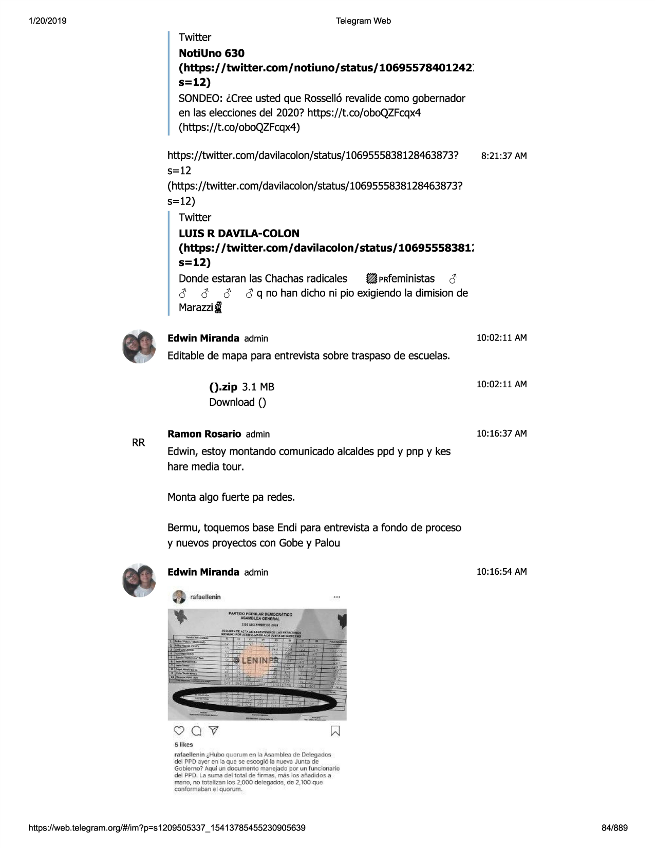 1/20/2019

telegram web

twitter

notiuno 630
(https:/ /twitter.com/ notiuno/ status/ 10695578401242 :
s=12)
sondeo:lcree usted que rossell6revalidecomo gobernador
en las eleccionesdel 2020? https://t.co/oboqzfcqx4
(https://t.co/oboqzfcqx4)
https://twitter.com/davilacolon/status/1069555838128463873?
5=12
(https://twitter .com/davilacolon/status/1069555838128463873?
5=12)
twitter
luis r davila-colon

8:21 :37 am

(https:/ /twitter.com/davilacolon/status/10695558381:
s=12)
dondeestaran las chachasradicales ~ prfeministas a
c!; c!; c!; c!;q no han dicho ni pio exigiendola dimision de
marazzii
edwin miranda admin

10:02 :11 am

editablede mapa para entrevista sobre traspasode escuelas.

().zip 3.1 mb

10:02:11 am

download()

rr

ramon rosario admin

10:16:37 am

edwin,estoy montandocomunicadoalcaldesppd y pnp y kes
hare media tour.
monta algo fuerte pa redes.
bermu,toquemos base endi para entrevista a fondo de proceso
y nuevos proyectoscon gobey palou
edwin miranda admin

10:16:54 am

rafae llenln
"nittxi rdpui ~ oeiiiocjllinc;:o
.t.lun!t.eagsn91at.
u,,c.a~mlpj.a

vov
$ like•

rofaellenln lht1bo,w~rum e;, i.>as3mljle3de delegados
del pj>d;,ye, en la quo se escogi6 la nueva junta de
gobi,;mo? /\qui n doauy1antomaooj
, <foj)o( un funcionario
del pi-tb. la sums d el tot.al de f irrnas , mas los .s?ied,dos a

mano , oo lolalizan los z.000 de legadoo , de 2,100 que
oonformab3n el quorum.

https ://web .telegram .org/#/im?p=s1209505337 _ 15413785455230905639

84/889

