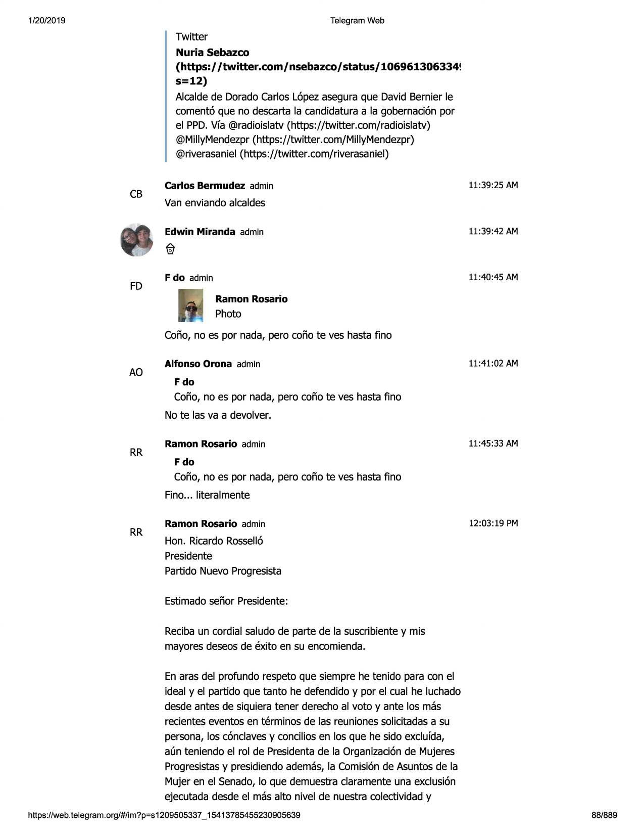 1/20/2019

telegram web

twitter

nuria sebazco
(https:/ /twitter.com/nsebazco/status/106961306334!
s=12)
alcaldede doradocarloslopezaseguraque david bernier le
coment6 que no descartala candidaturaa la gobernaci6npar
el ppd.vfa @radioislatv(https://twitter.com/radioislatv)
@millymendezpr(https://twitter.com/millymendezpr)
@riverasaniel(https://twitter .com/riverasaniel)

cb

fd

carlos bermudez admin

11:39:25 am

van enviandoalcaldes
edwin miranda admin

11:39:42 am

f do admin

11:40:45 am

ramon rosario

photo
coiio, no es par nada, pero coiio te ves hasta fino

ao

alfonso orona admin

11:41:02 am

fdo

coiio, no es par nada, pero coiio te ves hasta fino
no te las va a devolver.

rr

ramon rosario admin

11:45:33 am

fdo

coiio, no es par nada, pero coiio te ves hasta fino
fino... literalmente

rr

ramon rosario admin

12:03 :19 pm

hon. ricardorossello
presidente
partido nuevo progresista
estimadosenor presidente:
recibaun cordial saludo de parte de la suscribientey mis
mayoresdeseosde exito en su encomienda.
en aras del profundo respeto que siempre he tenido para con el
ideal y el partido que tanto he defendidoy par el cual he luchado
desdeantes de siquieratener derechoal voto y ante las mas
recienteseventos en terminos de las reunionessolicitadasa su
persona,las conclavesy conciliosen las que he sido exclufda,
a(m teniendo el rol de presidentade la organizaci6nde mujeres
progresistasy presidiendoademas,la comisionde asuntosde la
mujer en el senado,lo que demuestraclaramenteuna exclusion
ejecutadadesde el mas alto nivel de nuestra colectividady

https ://web .telegram .org/#/im?p=s1209505337 _ 15413785455230905639

88/889

