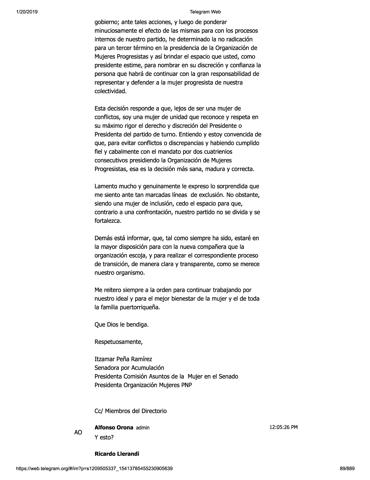 1/20/2019

telegram web

gobierno; ante tales acciones,y luego de ponderar
minuciosamenteel efecto de las mismaspara con los procesos
internos de nuestro partido, he determinadola no radicacion
para un tercer termino en la presidenciade la organizacionde
mujeresprogresistasy asf brindar el espacioque usted, como
presidenteestime, para nombrar en su discreciony confianzala
personaque habra de continuar con la gran responsabilidadde
representary defender a la mujer progresistade nuestra
colectividad.
estadecision respondea que, lejos de ser una mujer de
conflictos, soy una mujer de unidad que reconocey respetaen
su maxima rigor el derechoy discreciondel presidenteo
presidentadel partido de turno. entiendoy estoy convencidade
que, para evitar conflictoso discrepanciasy habiendocumplido
fiel y cabalmentecon el mandato por dos cuatrienios
consecutivospresidiendola organizacionde mujeres
progresistas,esa es la decisionmas sana, madura y correcta.
lamentomucho y genuinamentele expreso lo sorprendidaque
me siento ante tan marcadaslfneas de exclusion.no obstante,
siendo una mujer de inclusion,cedo el espaciopara que,
contrario a una confrontacion,nuestro partido no se divida y se
fortalezca.
demasesta informar, que, tal como siempre ha sido, estare en
la mayor disposicionpara con la nueva compafieraque la
organizacionescoja,y para realizarel correspondienteproceso
de transicion, de maneraclara y transparente,como se merece
nuestro organismo.
me reitero siempre a la orden para continuar trabajando por
nuestro ideal y para el mejor bienestarde la mujer y el de toda
la familia puertorriquefia.
que dios le bendiga.
respetuosamente,
itzamar pefia ramfrez
senadorapor acumulacion
presidentacomisionasuntosde la mujer en el senado
presidentaorganizacionmujeres pnp

cc/ miembrosdel directorio

ao

alfonso orona admin

12:05:26 pm

y esto?
ricardo llerandi

https:1/web.telegram.org/#/im?p=s1209505337 _ 15413785455230905639

89/889

