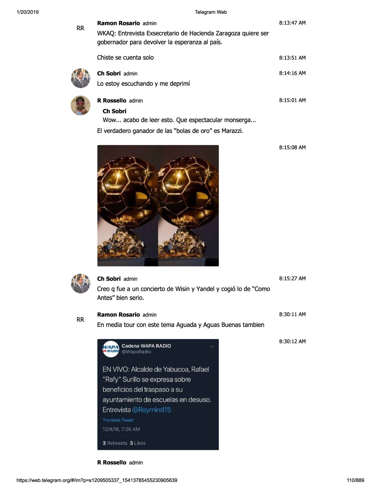 1/20/2019

telegram web

rr

ramon rosario admin

8:13:47 am

wkaq:entrevistaexsecretariode haciendazaragozaquiere ser
gobernadorpara devolver la esperanzaal pafs.
chistese cuenta solo

8:13:51 am

ch sobri admin

8:14:16 am

lo estoy escuchandoy me deprimf
r rossello admin

8:15:01 am

ch sobri

wow... acabo de leer esto. que espectacularmonserga...
el verdaderoganador de las "bolas de oro" es marazzi.
8:15:08 am

ch sobri admin

8:15:27 am

creo q fue a un concierto de wisin y vandely cogi6 lo de "como
antes" bien serio.

rr

ramon rosario admin

8:30:11 am

en media tour con este tema aguaday aguas buenastambien
8:30:12 am

en vivo: alcalde de yabucoa, rafael
"rafy" surillo se expresa sobre

benef icios del traspaso a su
ayuntamiento de escuelas en desuso.
entrevista
l.',,l. i-

3 ;:,t.·.•

,,._11

3 li.,:

r rossello admin
https ://web .telegram .org/#/im?p=s1209505337 _ 15413785455230905639

110/889

