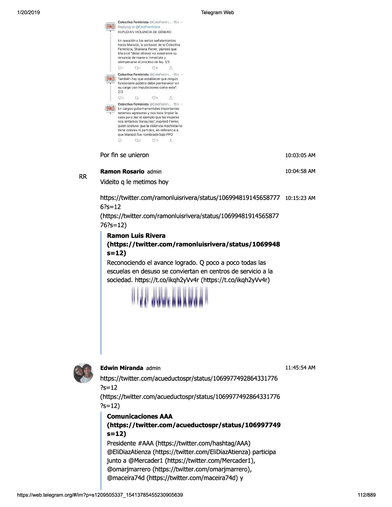 1/20/2019

telegram web
~

colectiva femlnista (i!col~fern i-1... -15 11

iip.l
.~ jreoly°ng to@co e, eri inista
repudian violenc ia de

genero

en reaocion a los serios set\a lamientos

haci.-:i m ::m:i
zzi, ij port avoz de la co lcctiv.[)
feminis ta, sha riana ferrer , plante6 que
marazzi "debe ofrecer rm so la.mente sij
renunci.i;i de mane r .;'linmedic1ta y
;:rie,rnper,:cir5e a l proc f:!sode ip.y. 1/3

o,

o•

-

co lectiva feminista (:vcol~ferni•t .. - 15 11

~

funcionario publioo debe permanecer en
su cargo con i mp1.1ta
ciones como esta".

i~ml tambif:!n hay que estabrecer qijeningun
2/3
t.l

o,

..!,

.:i'"""iitco lcc t iva fcm inista @colcfcmi "'l... • 15h

iiifil l en cargo s gube rn.amentales importa il te s
temmos a~resorl:!'s,, nos toca limpia r la
casa para dar el ejemp lo que las rnujeres

nos sintamos 1ranq1j
i la,sh,expres6 ferrer,
q uien sostuvo que la violencia macfl ista no
tienie co lores ni pc1rtidos, en referer ,cia a

que marazzi fue nombrado b □ jo ppd

0

rr

n,

\j11

por fin se unieron

10:03:05 am

ramon rosario admin

10:04:58 am

videito q le metimos hoy
https://twitter.com/ramonluisrivera/status/106994819145658777

10:15:23 am

6?s=12
(https://twitter.com/ramonluisrivera/status/10699481914565877
76?s=12)

ramon luis rivera
(https:/ /twitter.com/

ramonluisrivera/ status/ 1069948

s=12)
reconociendo el avance logrado. q poco a poco todas las
escuelas en desuso se conviertan en centros de servicio a la
sociedad. https://t.co/ikqh2yvv4r (https://t.co/ikqh2yvv4r)

edwin miranda admin

11:45:54 am

https://twitter.com/acueductospr/status/1069977492864331776
?s=12
(https://twitter.com/acueductospr/status/1069977492864331776
?s=12)

comunicaciones aaa
(https:/ /twitter.com/ acueductospr / status/ 106997749

s=12)
presidente #aaa (https://twitter.com/hashtag/aaa)
@elidiazatienza (https://twitter .com/elidiazatienza) participa
junta a @mercaderl (https://twitter .com/mercaderl),
@omarjmarrero (https: //twitter .com/ oma rj marrero),
@maceira74d(https://twitter.com/maceira74d)
y
https ://web .telegram .org/#/im?p=s1209505337 _ 15413785455230905639

112/889

