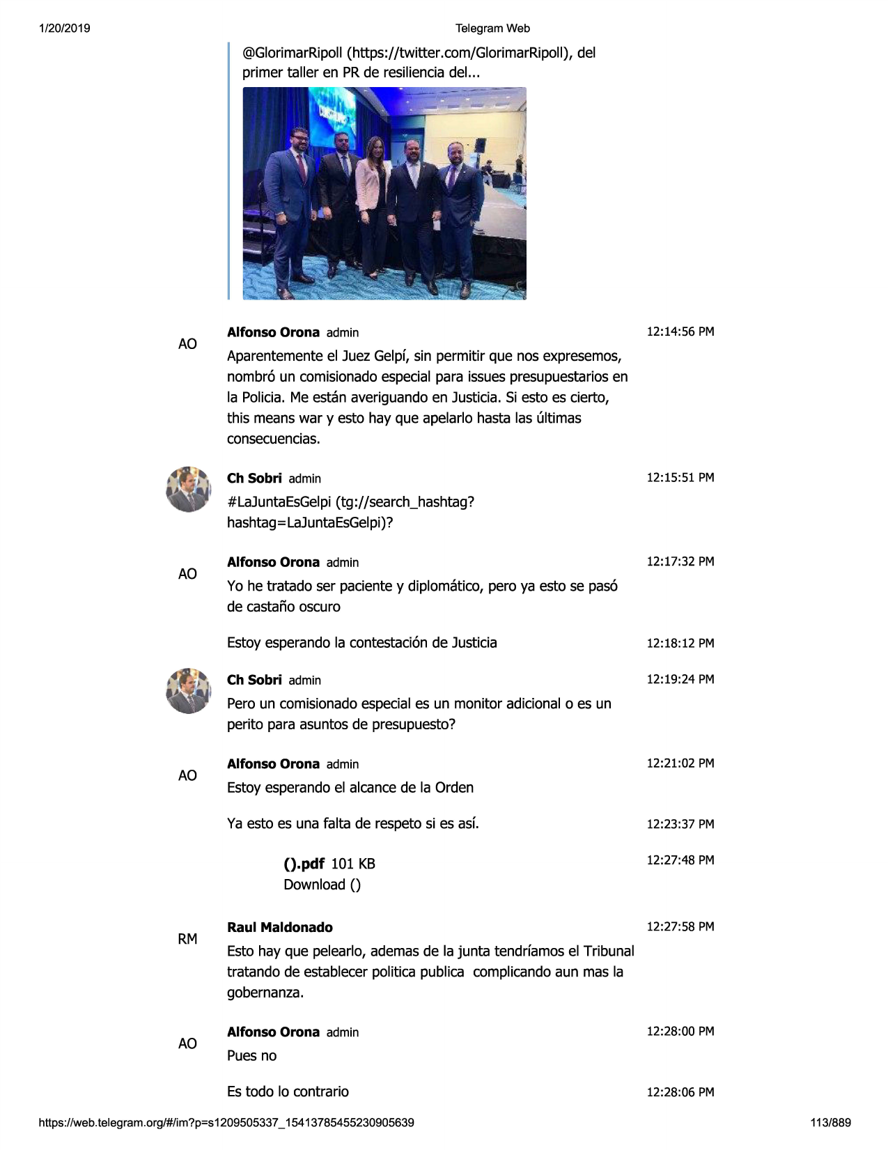 1/20/2019

telegram web

@glorimarripoll(https://twitter .com/glorimarripoll),del
primer taller en prde resilienciadel...

ao

alfonso orona admin

12:14:56 pm

aparentementeel juez gelpf, sin permitir que nos expresemos,
nombr6 un comisionadoespecial para issuespresupuestariosen
la policia. me estan averiguando en justicia. si esto es cierto,
this means war y esto hay que apelarlo hasta las ultimas
consecuencias.
ch sobri admin

12:15:51 pm

#lajuntaesgelpi(tg ://search_hashtag?
hashtag=lajuntaesgelpi)?

ao

alfonso orona admin

12:17:32 pm

yo he tratado ser paciente y diplomatico, pero ya esto se pas6
de castafio oscuro
estoy esperando la contestaci6nde justicia

12:18 :12 pm

ch sobri admin

12:19:24 pm

pero un comisionadoespeciales un monitor adicional o es un
perito para asuntos de presupuesto?

ao

alfonso orona admin

12:21:02 pm

estoy esperandoel alcancede la orden
ya esto es una falta de respeto si es asl

().pdf 101 kb

12:23:37 pm
12:27:48 pm

download()

rm

ao

raul maldonado

12:27 :58 pm

esto hay que pelearlo, ademas de la junta tendrfamos el tribunal
tratando de establecer politica publica complicandoaun mas la
gobernanza.
alfonso orona admin

12:28:00 pm

puesno
es todo lo contrario

https ://web .telegram .org/#/im?p=s1209505337 _ 15413785455230905639

12:28:06 pm
113/889

