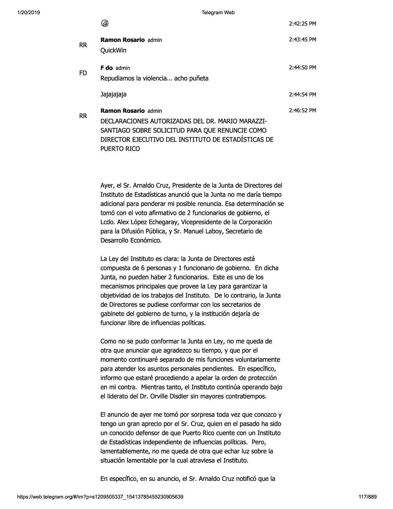 1/20/2019

telegram web

2:42:25 pm

rr

fd

rr

ramon rosario admin

2:43:45 pm

quickwin
fdo admin

2:44:50 pm

repudiamosla violencia... acho puneta
jajajajaja

2:44:54 pm

ramon rosario admin

2:46:52 pm

declaraciones
autorizadas
deldr. mariomarazzisantiagosobresolicitudparaquerenuncie
como
directorejecutivo
delinstitutode estadisticas
de
puertorico

ayer, el sr. arnaldo cruz, presidentede la junta de directoresdel
instituto de estadfsticasanunci6 que la junta no me darfa tiempo
adicionalpara ponderar mi posible renuncia. esadeterminaci6nse
tom6 con el voto afirmativo de 2 funcionariosde gobierno, el
ledo.alex lopezechegaray,vicepresidentede la corporaci6n
para la difusi6n publica,y sr. manuellaboy,secretariode
desarrolloecon6mico.
la ley del instituto es clara: la junta de directoresesta
compuestade 6 personasy 1 funcionario de gobierno. en dicha
junta, no pueden haber 2 funcionarios. estees uno de las
mecanismosprincipalesque provee la ley para garantizar la
objetividad de las trabajos del instituto. de lo contrario, la junta
de directoresse pudieseconformar con las secretariosde
gabinete del gobierno de turno, y la instituci6n dejarfa de
funcionar libre de influenciaspolfticas.
como nose pudo conformar la junta en ley, no me queda de
otra que anunciar que agradezcosu tiempo, y que par el
momenta continuareseparadode mis funcionesvoluntariamente
para atender las asuntos personalespendientes. en espedfico,
informo que estare procediendoa apelar la orden de protecci6n
en mi contra. mientrastanto, el instituto continua operando bajo
el liderato del dr. orville disdiersin mayorescontratiempos.
el anuncio de ayer me tom6 par sorpresatoda vez que conozcoy
tengo un gran aprecio par el sr. cruz, quien en el pasadoha sido
un conocidodefensorde que puerto ricocuente con un instituto
de estadfsticasindependientede influenciaspolfticas. pero,
lamentablemente,no me queda de otra que echar luz sabre la
situaci6n lamentablepar la cual atraviesael instituto.
en espedfico, en su anuncio, el sr. arnaldo cruz notific6 que la
https:1/web.telegram.org/#/im?p=s1209505337 _ 15413785455230905639

117/889

