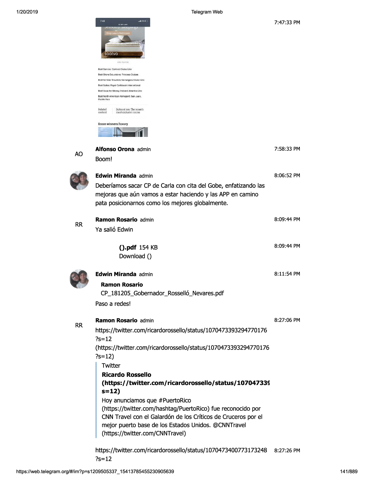 1/20/2019

telegram web

7:47:33 pm

relat.ei:l
roatent

sllites 3.t~h theci:.e.3n'.:;:
o.o:;t n:=lufr,·~ roccti~

oce;;m winmm,/lux 1.1
ry

ao

alfonso orona admin

7:58 :33 pm

boom!
edwin miranda admin

8:06:52 pm

deberfamossacar cpde carla con cita del gobe, enfatizando las
mejoras que aun vamos a estar haciendoy las appen camino
pata posicionarnoscomo los mejores globalmente.

rr

ramon rosario admin

8:09:44 pm

ya sali6 edwin

().pdf 154 kb
download()
edwin miranda admin

8:09:44 pm

8:11 :54 pm

ramon rosario

cp_181205_gobernador_rossell6_nevares.pdf
pasoa redes!

rr

ramon rosario admin

8:27:06 pm

https://twitter.com/ricardorossello/status/1070473393294770176
?s=12
(https://twitter .com/ricardorossello/status/1070473393294770176
?s=12)
twitter
ricardo rossello
(https:/ /twitter.com/ricardorossello/status/10704733s
s=12)
hoy anunciamosque #puertorico
(https://twitter.com/hashtag/puertorico)fue reconocidopor
cnntravel con el galard6nde los crfticosde crucerospor el
mejor puerto base de los estadosunidos. @cnntravel
(https://twitter.com/cnntravel)
https://twitter.com/ricardorossello/status/1070473400773173248
?s=12

https ://web .telegram .org/#/im?p=s1209505337 _ 15413785455230905639

8:27:26 pm

141/889

