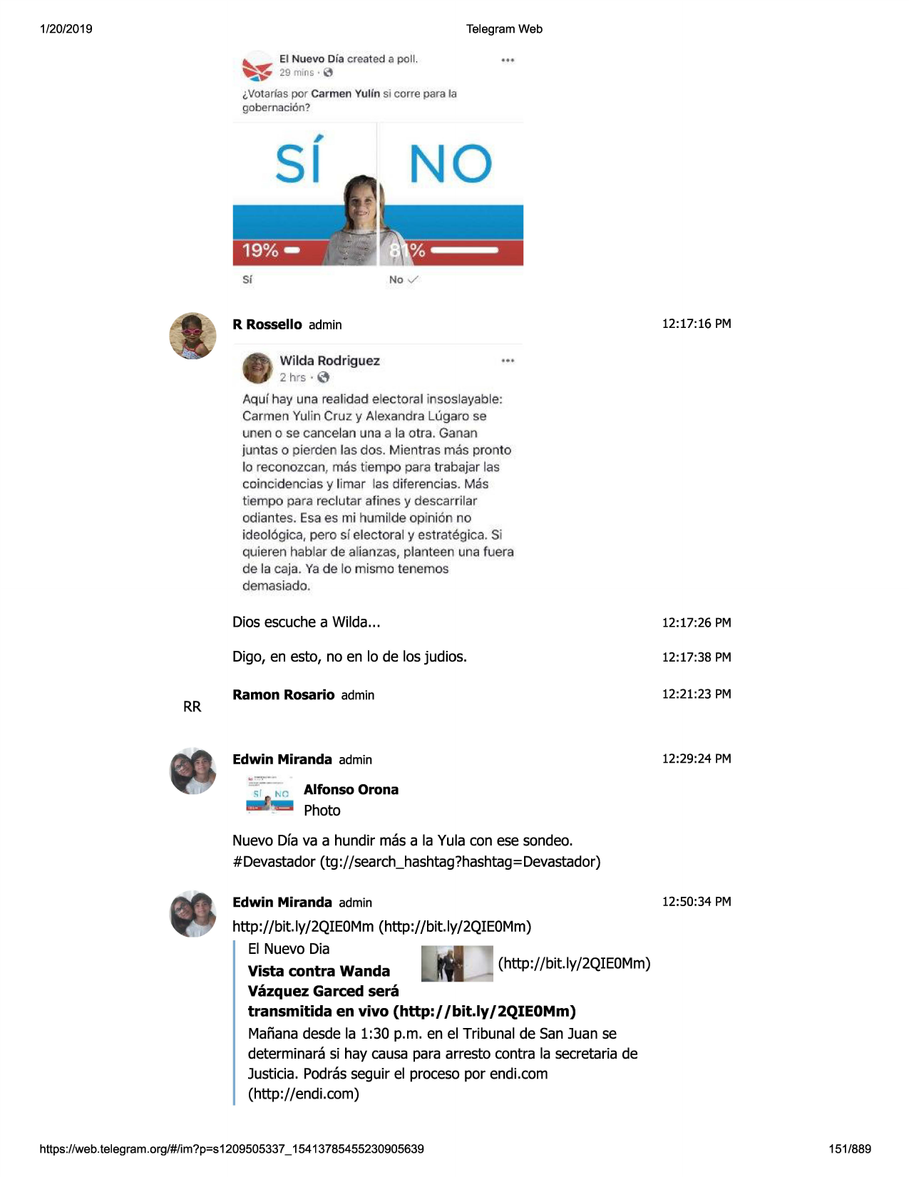 1/20/2019

telegram web
~

~

el nuevo df.i cre!ltad e poll.
29mtns•l3

i,votarlas por car men yulfn si corre para la

gobemaci c'm?

#

si

no
no ✓

si

r rossello admin
wilda rodriguez
2 hrs·

12:17:16 pm

•••

0

aqur hay una realidad electoral insoslayable:
carmen yulin cruz y alexandra lt'.igaro se
unen o se cancelan u na a la ot:ra. ganan
juntas o pferden las dos. mlentras mas pronto
lo reconozca n, mas tiempo para trabajar las
coin cidenc ias y limar las diferencias. mas
tiempo para reclutar afines y descarrilar
odiantes . esa es mi humilde op inion no
ideol6gica, pero si electoral y estrategica. si

quierenhablar de alianzas,planteen unafuera
de la caja. ya de lo mismo tenemos
demasiado .

rr

dios escuchea wilda...

12:17:26 pm

digo, en esto, no en lo de los judios.

12:17:38 pm

ramon rosario admin

12:21:23 pm

edwin miranda admin

12:29:24 pm

alfonso orona

photo
nuevo dfa va a hundir mas a la yula con ese sondeo.
#devastador(tg ://search_hashtag?hashtag=devastador)
edwin miranda admin

12:50:34 pm

http://bit.ly/2qieomm(http://bit.ly/2qieomm)
el nuevo dia
(http://bit.ly/2qie0mm)
vista contra wanda
vazquez garced sera
transmitida en vivo (http://bit.ly/2qie0mm)
marianadesde la 1:30 p.m. en el tribunal de san juan se
determinarasi hay causa para arresto contra la secretariade
justicia. podrasseguir el procesopor endi.com
(http://endi.com)

https ://web .telegram .org/#/im?p=s1209505337 _ 15413785455230905639

151/889

