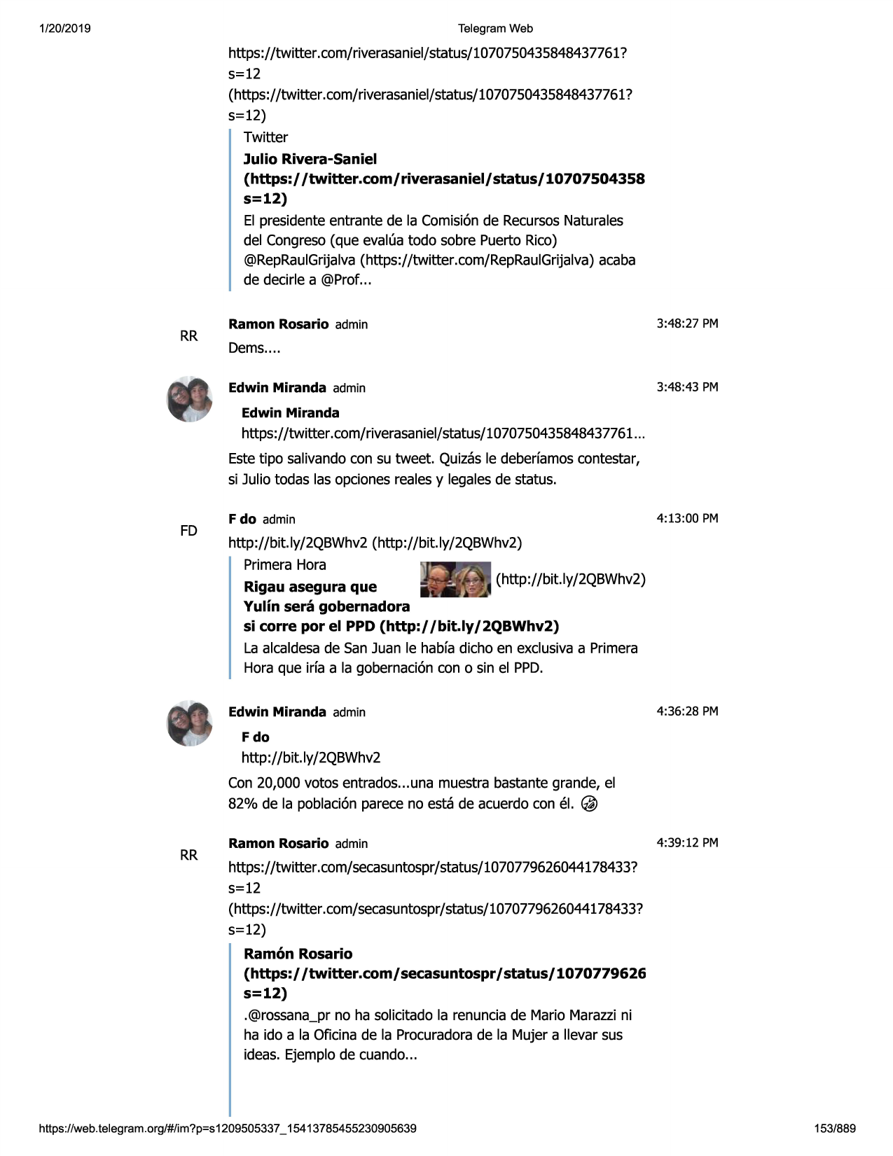 1/20/2019

telegram web

https://twitter.com/riverasaniel/status/1070750435848437761?
5=12
(https://twitter.com/riverasaniel/status/1070750435848437761?
5=12)
twitter
julio rivera-saniel
(https:/ /twitter.com/ riverasaniel/ status/ 10707504358
s=12)
el presidenteentrante de la comisi6nde recursosnaturales
del congreso(que evalua todo sobre puerto rico)
@repraulgrijalva(https://twitter.com/repraulgrijalva)acaba
de decirle a @prof...

rr

ramon rosario admin

3:48:27 pm

dems....
edwin miranda admin

3:48:43 pm

edwin miranda

https://twitter .com/riverasaniel/status/1070750435848437761
...
estetipo salivandocon su tweet. quizasle deberfamoscontestar,
si julio todas las opcionesreales y legalesde status.

fd

f do admin

4:13 :00 pm

http://b it.ly/2qbwhv2 (http://bit.ly/2qbwhv2)
primerahora
(http://bit.ly/2qbwhv2)
rigau asegura que
yulin sera gobernadora
si corre por el ppd (http://bit.ly/2qbwhv2)
la alcaldesade san juan le habfa dicho en exclusivaa primera
hora que irfa a la gobernaci6ncon o sin el ppd.
edwin miranda admin

4:36:28 pm

fdo

http://bit.ly/2qbwhv2
con 20,000 votos entrados...una muestra bastante grande, el
82% de la poblaci6nparece no esta de acuerdo con el.@
rr

ramon rosario admin

4:39:12 pm

https://twitter.com/secasuntospr/status/1070779626044178433?
5=12
(https://twitter.com/secasuntospr/status/1070779626044178433?
5=12)

ramon rosario
(https:/ /twitter.com/ secasuntospr/ status/ 1070779626
s=12)
.@rossana_prno ha solicitado la renunciade mario marazzini
ha ido a la oficina de la procuradorade la mujer a llevar sus
ideas. ejemplo de cuando...

https ://web .telegram .org/#/im?p=s1209505337 _ 15413785455230905639

153/889

