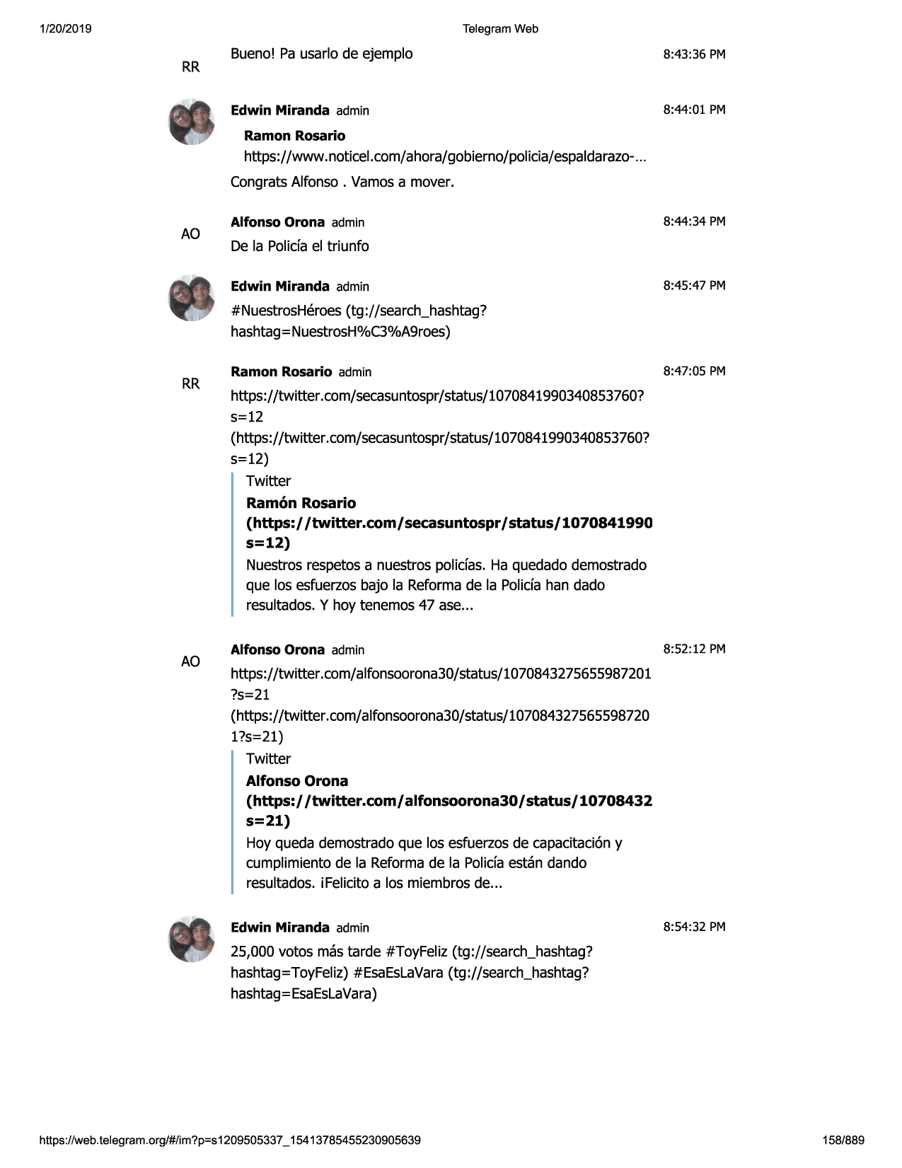 1/20/2019

telegram web

rr

bueno! pa usarlo de ejemplo

8:43:36 pm

edwin miranda admin

8:44:01 pm

ramon rosario

https://www.noticel.com/ahora/gobierno/policia/espaldarazo...
congratsalfonso. vamosa mover.

ao

alfonso orona admin

8:44:34 pm

de la polida el triunfo
edwin miranda admin

8:45 :47 pm

#nuestrosheroes(tg ://search_hashtag?
hashtag= nuestrosh%c3%a9roes)

rr

ao

ramon rosario admin

8:47:05 pm

https://twitter.com/secasuntospr/status/1070841990340853760?
5=12
(https://twitter .com/secasuntospr/status/1070841990340853760?
s=12)
twitter
ramon rosario
(https:/ /twitter.com/ secasuntospr/ status/ 1070841990
s=12)
nuestrosrespetosa nuestros polidas. ha quedadodemostrado
que los esfuerzosbajo la reformade la polida han dado
resultados.y hoy tenemos 47 ase...
alfonso orona admin

8:52:12 pm

https://twitter.com/alfonsoorona30/status/1070843275655987201
?s=21
(https://twitter.com/alfonsoorona30/status/107084327565598720
l?s=21)
twitter
alfonso orona
(https:/ /twitter.com/ alfonsoorona30 / status/ 10708432
s=21)
hoy queda demostradoque los esfuerzosde capacitaci6ny
cumplimientode la reformade la polida estan dando
resultados.i felicitaa los miembrosde...
edwin miranda admin

8:54:32 pm

25,000 votos mas tarde #toyfeliz(tg://search_hashtag?
hashtag=toyfeliz)#esaeslavara(tg://search_hashtag?
hashtag=esaeslavara)

https ://web .telegram .org/#/im?p=s1209505337 _ 15413785455230905639

158/889

