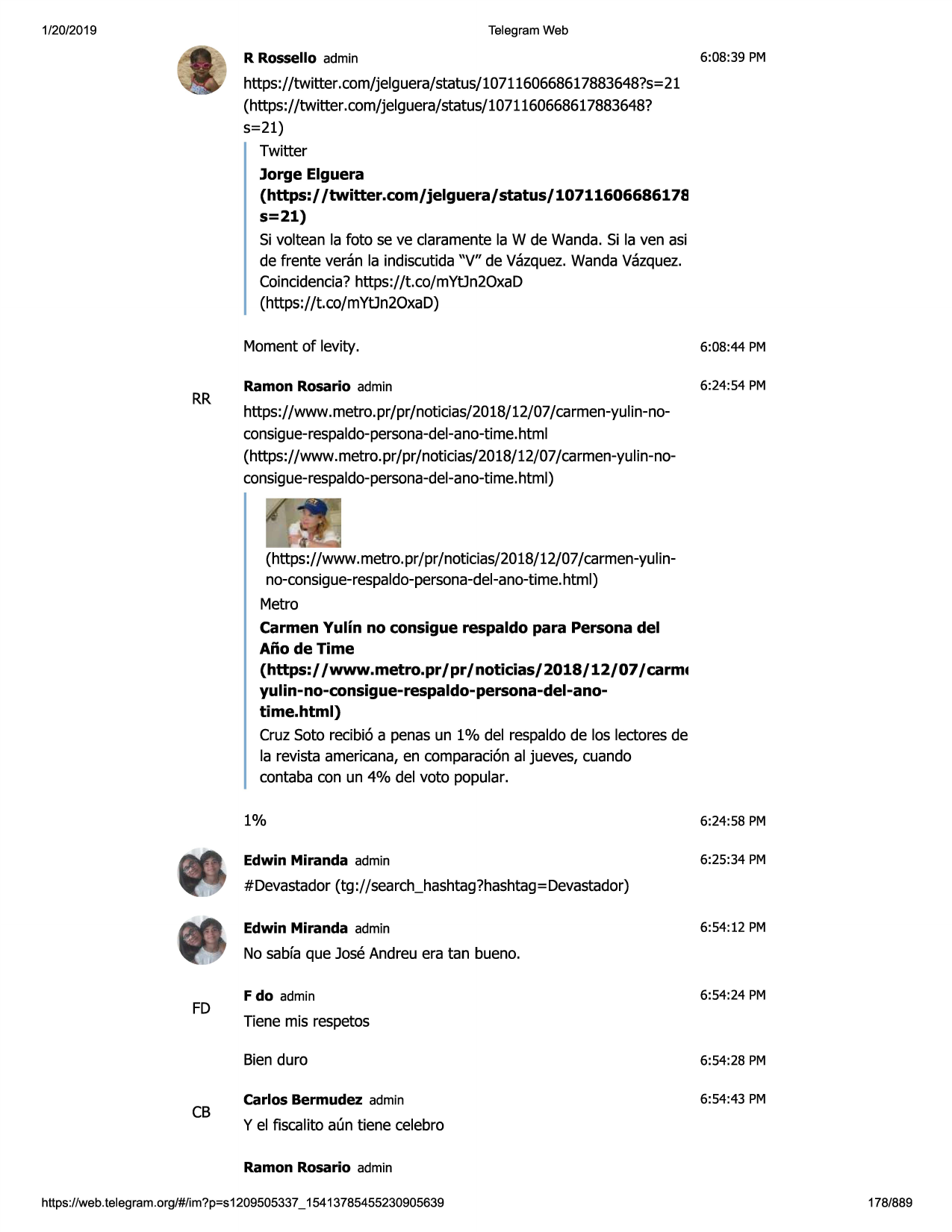 1/20/2019

telegram web

r rossello admin

6:08:39 pm

https://twitter.com/jelguera/status/1071160668617883648?s=21
(https://twitter .com/jelguera/status/1071160668617883648?
5=21)
twitter
jorge elguera
(https:/ /twitter.com/jelguera/status/10711606686178
s=21)
si voltean la foto se ve claramentela w de wanda. si la ven asi
de frente veran la indiscutida"v" de vazquez.wandavazquez.
coincidencia?https://t.co/mytjn2oxad
(https://t.co/mytjn2oxad)

rr

momentof levity.

6:08:44 pm

ramon rosario admin

6:24:54 pm

https://www.metro.pr/pr/noticias/2018/12/07/carmen-yulin-noconsigue-respaldo-persona-del-ano-time.
html
(https://www.metro.pr/pr/noticias/2018/12/07/carmen-yulin-noconsigue-respaldo-persona-del-ano-time.
html)

(https://www.metro.pr/pr /noticias/2018/12/07/carmen-yulinno-consigue-respaldo-persona-del-ano-time.
html)
metro
carmen yulin no consigue respaldo para persona del
ano de time
(https://www.metro.pr/pr/noticias/2018/12/07/carm•
yulin-no-consigue-respaldo-persona-del-anotime.html)
cruz soto recibi6 a penas un 1% del respaldode los lectoresde
la revista americana,en comparaci6nal jueves, cuando
contaba con un 4% del voto popular.
1%

6:24:58 pm

edwin miranda admin

6:25:34 pm

#devastador(tg ://search_hashtag?hashtag=
devastador)
edwin miranda admin

6:54:12 pm

no sabfaque jose andreu era tan bueno.

fd

cb

f do admin

6:54:24 pm

tiene mis respetos
bien duro

6:54:28 pm

carlos bermudez admin

6:54:43 pm

y el fiscalito acmtiene celebro
ramon rosario admin

https ://web .telegram .org/#/im?p=s1209505337 _ 15413785455230905639

178/889

