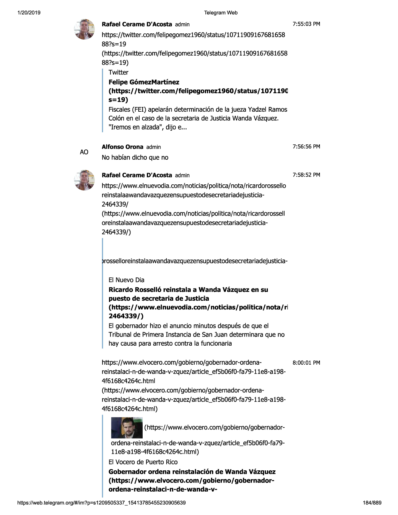 1/20/2019

telegram web

rafael cerame d'acosta admin

7:55:03 pm

https://twitter.com/felipegomez1960/status/10711909167681658
88?s=19
(https://twitter.com/felipegomez1960/status/10711909167681658
88?s=19)
twitter
felipe g6mezmartinez
(https:/ /twitter.com/felipegomez1960/status/107119(l
s=19)
fiscales(fei) apelarandeterminaci6nde la jueza yadzelramos
colonen el caso de la secretariade justiciawandavazquez.
"iremos en alzada", dijo e...

ao

alfonso orona admin

7:56:56 pm

no habfandicho que no
rafael cerame d'acosta admin

7:58:52 pm

https://www .elnuevodia.com/noticias/politica/nota/ricardorossello
reinstalaawandavazquezensupuestodesecretariadejusticia2464339/
(https://www .elnuevodia.com/noticias/politica/nota/ricardorossell
oreinstalaawandavazquezensupuestodesecretariadejusticia2464339/)

, rosselloreinstalaawandavazquezensupuestodesecretariadejusticiael nuevo dia
ricardo rossell6 reinstala a wanda vazquez en su
puesto de secretaria de justicia
(https:/ /www.elnuevodia.com/noticias/politica/nota/ri
2464339/)
el gobernador hizo el anuncio minutos despuesde que el
tribunal de primerainstancia de san juan determinaraque no
hay causa para arresto contra la funcionaria
https://www.elvocero.com/gobierno/gobernador-ordenareinstalaci-n-de-wanda-v-zquez/
article_ef5b06f0-fa79-1le8-a 1984f6168c4264c.html
(https://www .elvocero.com/gobierno/gobernador-ordenareinstalaci-n-de-wanda-v-zquez/
article_ef5b06f0-fa79-1le8-a 1984f6168c4264c.html)

8:00:01 pm

(https://www.elvocero.com/gobierno/gobernadorordena-reinstalaci-n-de-wanda-v-zquez/artic1e_ef5b06f0-fa79lle8-a198-4f6168c4264c.html)
el vocerode puerto rico
gobernador ordena reinstalaci6n de wanda vazquez
(https:/ /www.elvocero.com/ gobierno/ gobernadorordena-reinstalaci-n-de-wanda-vhttps ://web .telegram .org/#/im?p=s1209505337 _ 15413785455230905639

184/889

