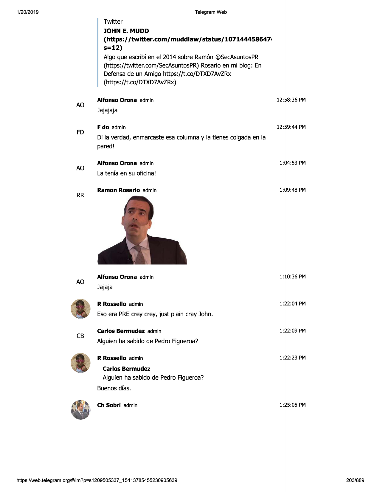1/20/2019

telegram web

twitter
john e. mudd

(https:/ /twitter.com/muddlaw / status/ 107144458647•
s=12)
alga que escribfen el 2014 sabre ramon@secasuntospr
(https://twitter.com/secasuntospr)rosarioen mi blog: en
defensade un amigo https://t.co/dtxd7avzrx
(https://t.co/dtxd7avzrx)

ao

fd

ao

rr

ao

alfonso orona admin

12:58:36 pm

jajajaja
f do admin

12:59:44 pm

di la verdad, enmarcasteesa columnay la tienes colgadaen la
pared!
alfonso orona admin

1:04:53 pm

la tenfa en su oficina!
ramon rosario admin

1:09:48 pm

alfonso orona admin

1:10:36 pm

jajaja
r rossello admin

1:22:04 pm

esoera precrey crey, just plain cray john.

cb

carlos bermudez admin

1:22:09 pm

alguien ha sabido de pedro figueroa?
r rossello admin

1:22:23 pm

carlos bermudez

alguien ha sabido de pedrofigueroa?
buenosdfas.
ch sobri admin

https ://web .telegram .org/#/im?p=s1209505337 _ 15413785455230905639

1:25:05 pm

203/889

