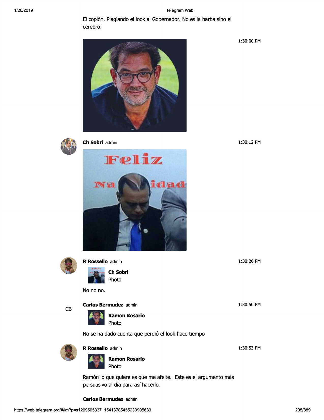 1/20/2019

telegram web

el copi6n. plagiandoel look al gobernador.no es la barba sino el
cerebro.
1:30:00 pm

ch sobri admin

1:30:12 pm

f<el.jlz•

·,
-

..~.

,.

-

:~

-\

s

r•
r rossello admin

1:30:26 pm

ch sobri

photo
no no no.

cb

carlos bermudez admin

1:30:50 pm

ramon rosario

photo
no se ha dado cuenta que perdi6 el look hace tiempo
r rossello adrnin

1:30:53 pm

ramon rosario

photo
ramonlo que quiere es que me afeite. estees el argumento mas
persuasivoal dfa para asf hacerlo.
carlos bermudez adrnin
https://web .telegram .org/#/im?p=s1209505337 _ 15413785455230905639

205/889

