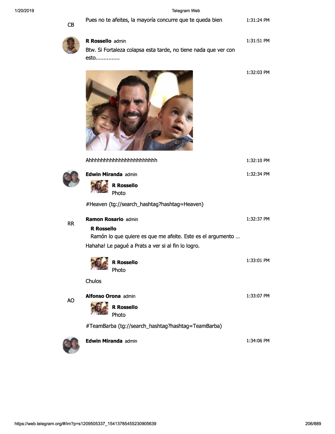 1/20/2019

telegram web

cb

puesno te afeites, la mayorfaconcurre que te queda bien

1:31:24 pm

r rossello admin

1:31:51 pm

btw. si fortalezacolapsaesta tarde, no tiene nada que ver con
esto.............. .
1:32:03 pm

ahhhhhhhhhhhhhhhhhhhhhhh

1:32:10 pm

edwin miranda admin

1:32:34 pm

r rossello

photo
#heaven (tg ://search_hashtag?hashtag=
heaven)

rr

ramon rosario admin

1:32:37 pm

r rossello

ramonlo que quiere es que me afeite. estees el argumento ...
hahaha! le pague a prats aver si al fin lo logro.
r rossello

1:33:01 pm

photo
chulos

ao

alfonso orona admin

1:33:07 pm

r rossello

photo
#teambarba(tg://search_hashtag?hashtag=teambarba)
edwin miranda admin

https ://web .telegram .org/#/im?p=s1209505337 _ 15413785455230905639

1:34:06 pm

206/889

