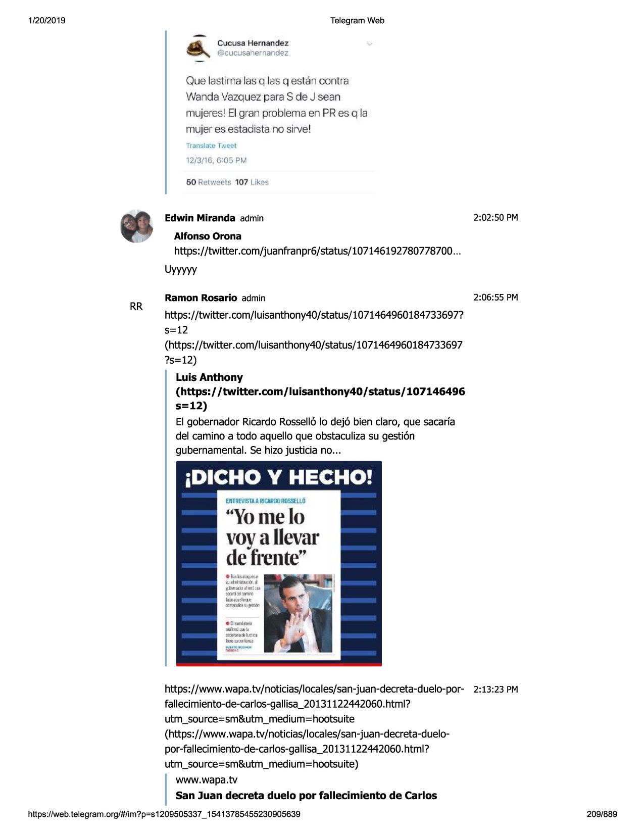 1/20/2019

telegram web

cucusa h'ernandez
@cucusahernandez

que lastima las q las q estan contra

wandavazquezparas de j sean
mujeres l el gran prob lema en pr es q la
mujer es estadis ta no sirve l
translacetweet

12/3/16, 6:05 pm
50 retweets 10 7 lik'=!s

edwin miranda admin

2:02:50 pm

alfonso orona

https://twitter .com/juanfranpr6/status/107146192780778700
...
uyyyyy

rr

ramon rosario admin

2:06:55 pm

https://twitter.com/luisanthony40/status/1071464960184733697?
s=12
(https://twitter.com/luisanthony40/status/1071464960184733697
?s=12)

luis anthony
(https:/ /twitter.com/luisanthony40/status/107146496
s=12)
el gobernador ricardorossell6lo dej6 bien claro, que sacarfa
del camino a todo aquello que obstaculizasu gesti6n
gubernamental.se hizo justicia no...

"yon1elo
voya llevar
defl"ente''

https://www .wapa.tv/noticias/locales/san-juan-decreta-duelo-por-2:13:23
fallecimiento-de-carlos-gallisa_20131122442060.html?
utm_source=sm&utm_medium=hootsuite
(https://www. wapa.tv/ noticias/locales/san-juan-decreta-duelopor-fallecimiento-de-carlos-ga11isa_20131122442060.
html?
utm_source=sm&utm_medium=hootsuite)
www.wapa.tv
san juan decreta duelo por fallecimiento de carlos

pm

i

https ://web .telegram .org/#/im?p=s1209505337 _ 15413785455230905639

209/889

