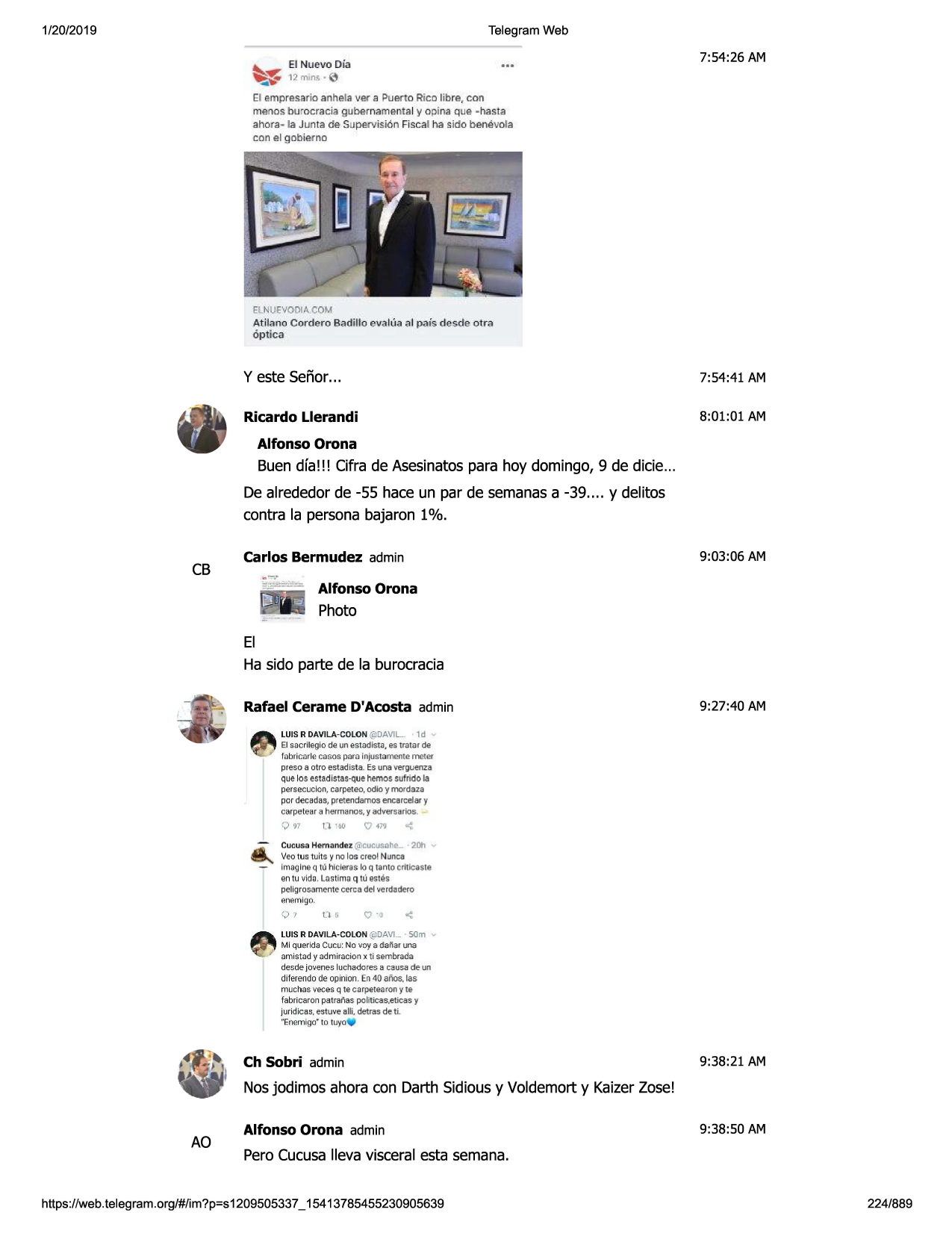 1/20/2019

telegram web
~

7:54:26 am

el nuevo dia

~

12mins• 0

el empresario anhela ver a puerto rico iibre, con
menos burocracia gubernamenta l y opina que - hasta
ahora - la junta de supervision fiscal ha sido benevola
con el gobiemo

elnuevodia com

atilano cordero badillo eva l(1aal pais desd e otrn
6p tica

y este senor...

7:54:41 am

ricardo llerandi

8:01:01 am

alfonso orona

buen dfa!!! cifra de asesinatospara hoy domingo, 9 de dicie...
de alrededorde -55 hace un par de semanasa -39 .... y delitos
contra la personabajaron 1%.

cb

9:03:06 am

carlos bermudez admin
alfonso orona

photo

el
ha sido parte de la burocracia
rafael cerame d'acosta admin

9:27:40 am

luis r davila - colon (<ldavil ... · 1 d
el s.acrllegio de un es tadista, es tratar de

fabrici:lrle casos para injusta meote meter
preso a otro estadista _ es una verguenz:a

que los estadistas-que hemessufrido la
pers.ecuclon , carpe teo . odio

y mo rdaza

por decadas , pretendamo s encarcelar y
carpetear a hermanos . y adver sarios. -

0 "

o

·•o

q

m

-:

cucusa hern.:indez @:,cucusah~
... · 20h
veo tus tuits ~ no los creo! nunes
imagineq ti.ihlc-leras lo q tanto c-rltloaste
en tu vida . lastima q tu estes
peligrosamente cerca de l ve rdad ero

enernlgo.

')'

05

q-o

luis r davila - colo n @davi . · 50m

•

mi querlda cuc:u: no voy a daf'iar una
olmi.stc:idy .ldmirac ion x ti sem brada
desde jovene s luchadores a ca usa de un

dife<<>ndo
de opinion. en40 a11os
, las
muchasveces q te carpetea,ony te
fabricaron pat ranas politicas,eticas y
ju ridicas, estuve alli, detras de ti.

"enemigo" to tuyo•

ch sobri admin

9:38:21 am

nosjodimos ahora con darth sidiousy voldemort y kaizerzose!

ao

alfonso orona admin

9:38:50 am

perocucusalleva visceral esta semana.

https ://web .telegram .org/#/im?p=s1209505337 _ 15413785455230905639

224/889

