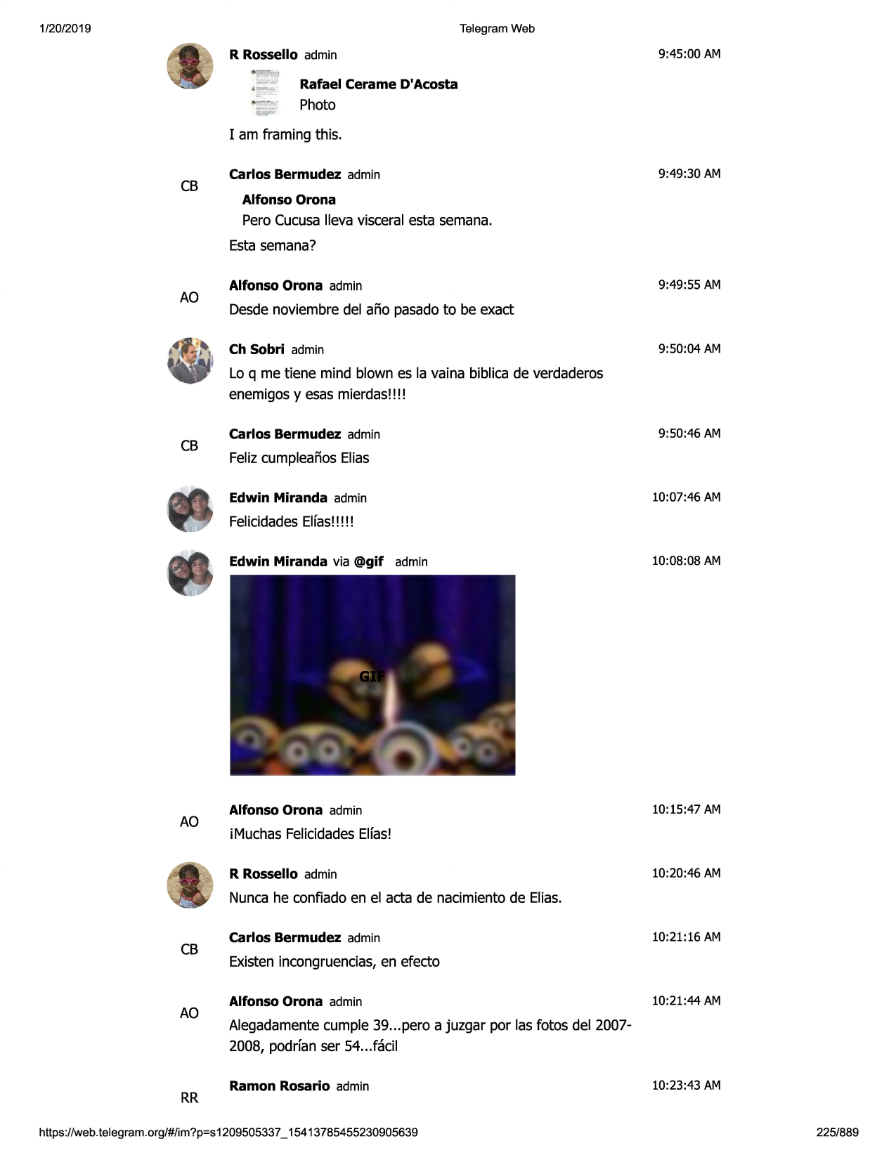 1/20/2019

telegram web

r rossello admin

9:45:00 am

rafael cerame d'acosta

photo
i am framing this.

cb

carlos bermudez admin

9:49 :30 am

alfonso orona

pero cucusalleva visceral esta semana.
esta semana?

ao

alfonso orona admin

9:49:55 am

desdenoviembre del afio pasadoto be exact
ch sobri admin

9:50:04 am

lo q me tiene mind blown es la vaina biblica de verdaderos
enemigosy esas mierdas!!!!

cb

carlos bermudez admin

9:50:46 am

felizcumpleafioselias
edwin miranda admin

10:07:46 am

felicidadeselfas!!!!!

ao

edwin miranda via @gif admin

10:08:08 am

alfonso orona admin

10:15:47 am

imuchas felicidadeselfas!
r rossello admin

10:20:46 am

nunca he confiado en el acta de nacimientode elias.

cb

ao

rr

carlos bermudez admin

10:21:16 am

existenincongruencias,en efecto
alfonso orona admin

10:21:44 am

alegadamentecumple 39...pero a juzgar por las fotos del 20072008, podrfan ser 54...facil
ramon rosario admin

https ://web .telegram .org/#/im?p=s1209505337 _ 15413785455230905639

10:23:43 am

225/889

