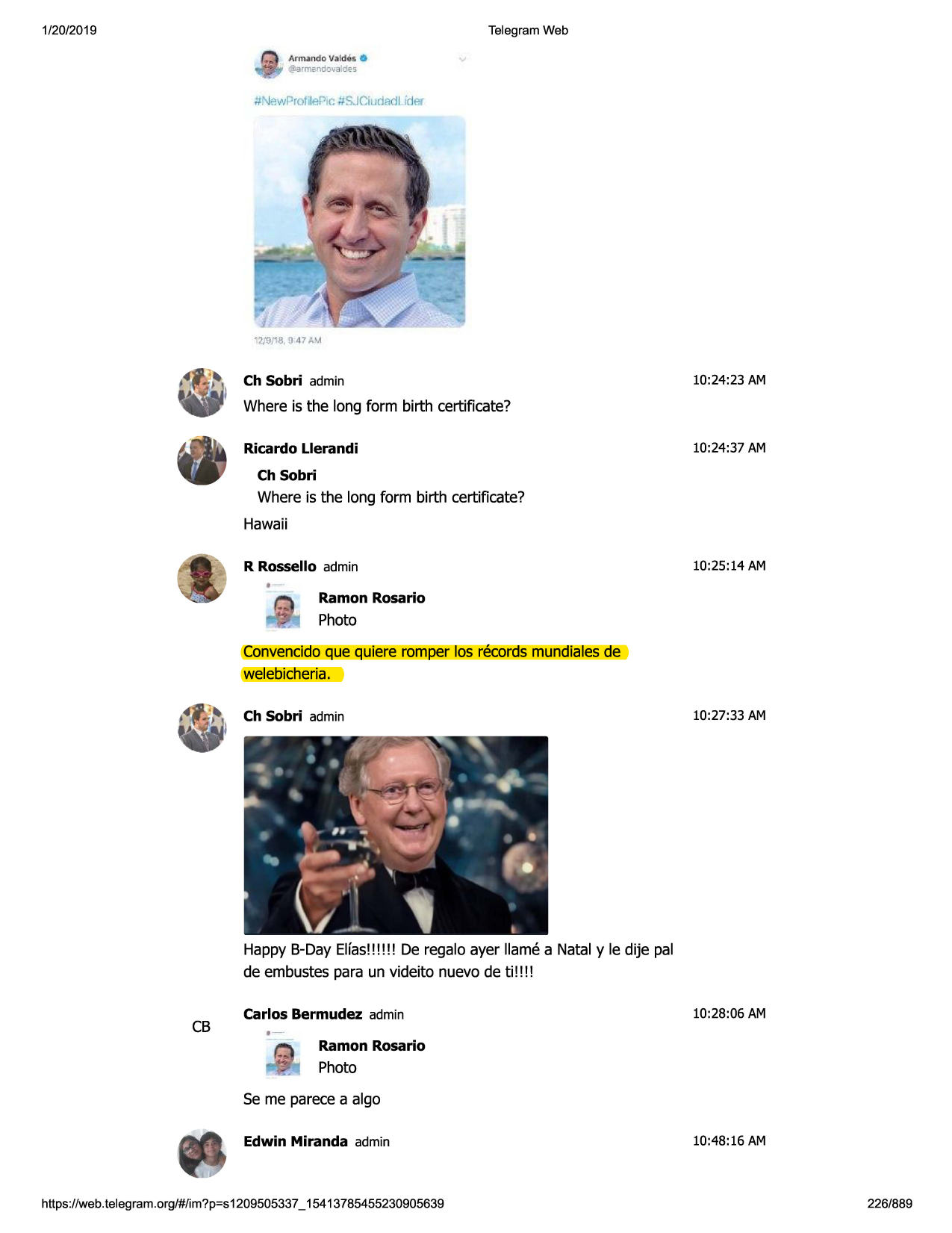 1/20/2019

telegram web
armando valdes 0
@:1rmbndowldes.

#\j~wrrofi lepic #sjciudlldl irler

12/9fl8, d 47 p.'a

ch sobri admin

10:24:23 am

where is the long form birth certificate?
ricardo llerandi

10:24:37 am

ch sobri

where is the long form birth certificate?
hawaii
r rossello admin

10:25:14 am

,--

...

ramon rosario

photo

convencidoque quiere romper los records mundialesde
welebicheria.
ch sobri admin

10:27:33 am

happy b-day elfas!!!!!! de regalo ayer llame a natal y le dije pal
de embustespara un videito nuevo de ti!!!!

cb

carlos bermudez admin

10:28:06 am

,-ramon rosario

photo
se me parecea algo
edwin miranda admin

https ://web .telegram .org/#/im?p=s1209505337 _ 15413785455230905639

10:48:16 am

226/889


