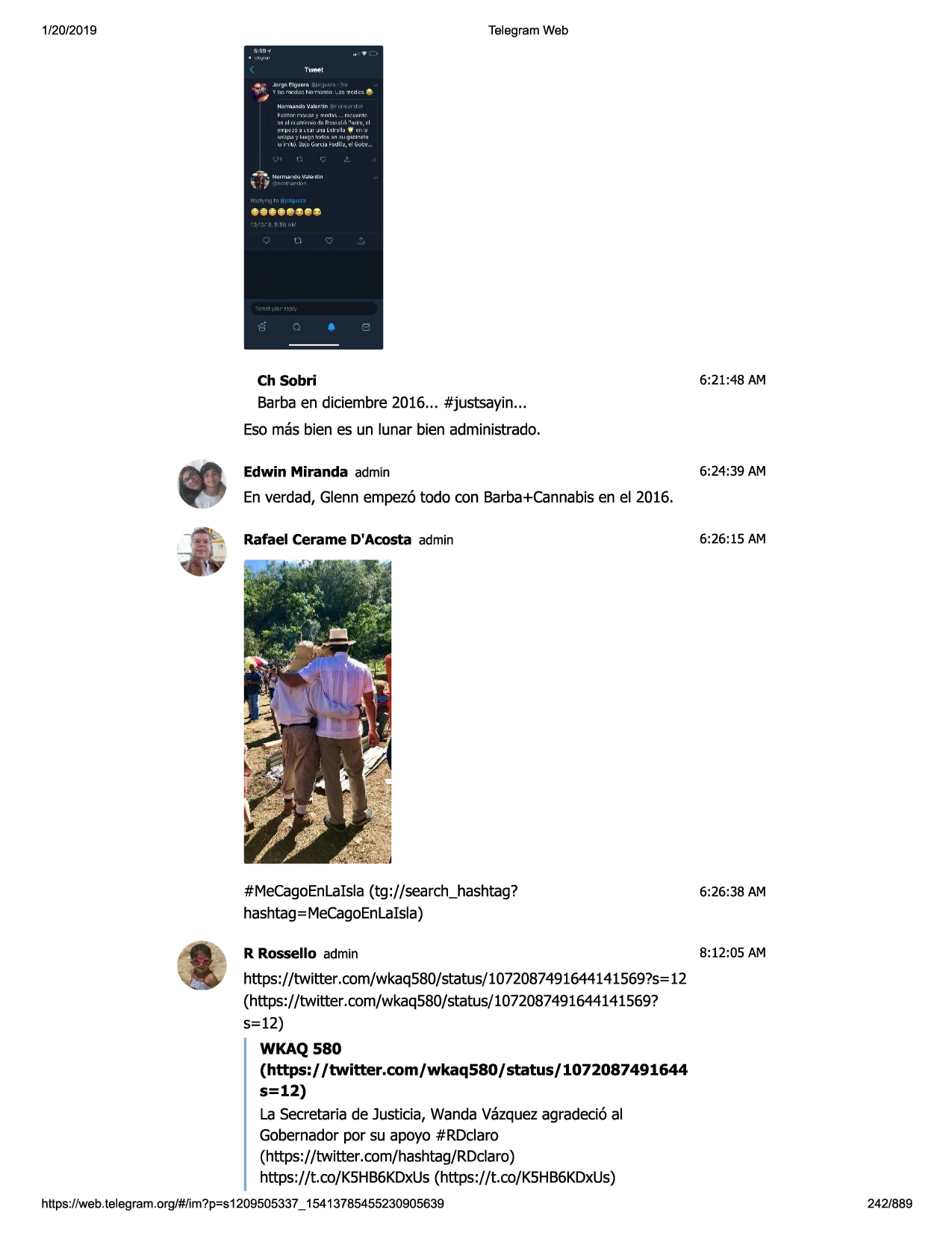 1/20/2019

telegram web

6:21:48 am

ch sobri

barba en diciembre 2016... #justsayin...
eso mas bien es un lunar bien administrado.
6:24:39 am

edwin miranda admin

en verdad, glenn empez6todo con barba+cannabisen el 2016.
rafael cerame d'acosta admin

6:26:15 am

#mecagoenlalsla(tg ://search_hashtag?
hashtag= mecagoenlalsla)

6:26:38 am

r rossello admin

8:12:05 am

https://twitter.com/wkaq580/status/ 1072087491644141569?s=
12
(https://twitter.com/wkaq580/status/1072087491644141569?
5=12)
wkaqss0

(https:/ /twitter.com/wkaq580
s=12)

/ status/ 1072087491644

la secretariade justicia, wanda vazquezagradeci6al
gobernadorpor su apoyo #rdclaro
(https://twitter. com/hashtag/rdclaro)
https://t.co/kshb6kdxus
(https://t.co/kshb6kdxus)
https ://web .telegram .org/#/im?p=s1209505337 _ 15413785455230905639

242/889

