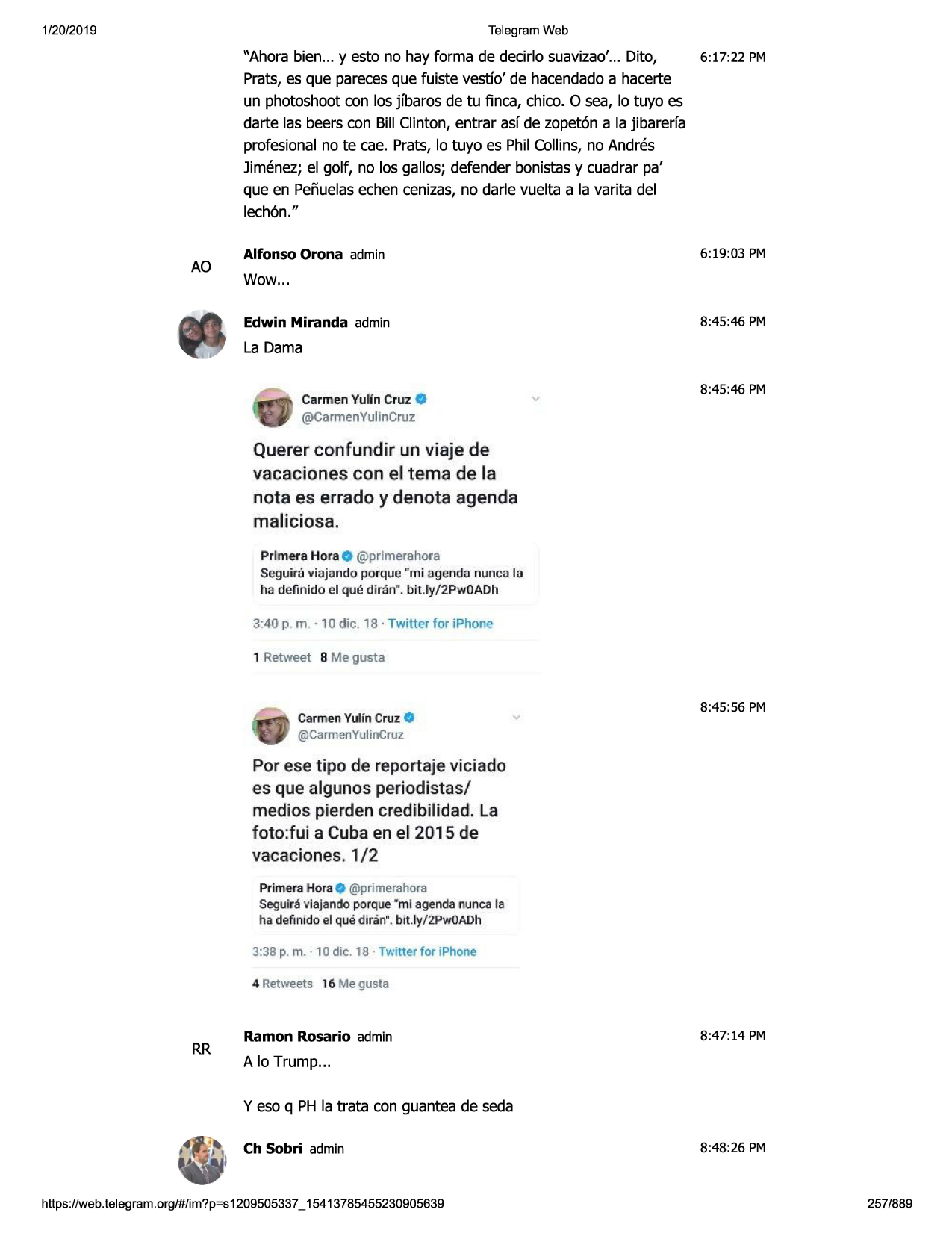 1/20/2019

telegram web

"ahora bien... y esto no hay forma de decirlo suavizao'... dito,
6:17:22 pm
prats,es que parecesque fuiste vestfo' de hacendadoa hacerte
un photoshootcon los jfbaros de tu finca, chico. o sea, lo tuyo es
darte las beers con bill clinton, entrar asf de zopet6n a la jibarerfa
profesionalno te cae. prats, lo tuyo es phil collins,no andres
jimenez;el golf, no los gallos; defender bonistasy cuadrar pa'
que en pefiuelasechen cenizas, no darle vuelta a la varita del
lech6n."

ao

6:19:03 pm

alfonso orona admin

wow...
8:45:46 pm

edwin miranda admin

la dama
carmen yulfn cruz

0

8:45:46 pm

@carmenyulincruz

querer conf undir un viaje de
vacaciones con el tema de l!a
nota es errado y denota agenda
maliciosa.
primera hora
@pr imerahora
seguira viajando porque "mi agenda nunca la
ha definido el que diran ". bit.ly/2pwoadh

3:40 p. m . · 10 die. 18 · twitter for iphone

1 retweet

b me gusta

carmenyulin cruz 0

8:45:56 pm

@carmenyulincruz.

par ese tipo de repartaje viciada
es que algunos periodistas/

medias pierdencredibilidad. la
foto:fui a cuba en el 2015 de
vacaciones . 1/2
primerahora @primerahora
segulra vlajando porque "ml agenda nunca la
ha deftnido el que diran" . bit .ly/2pwoadh

3:38 p. m. • 1odie. 18 · twitter for iphone
4 retweets 16 me gusta

rr

ramon rosario admin

8:47:14 pm

a lo trump...
y eso q ph la trata con guantea de seda
ch sobri admin

https ://web .telegram .org/#/im?p=s1209505337 _ 15413785455230905639

8:48:26 pm

257/889

