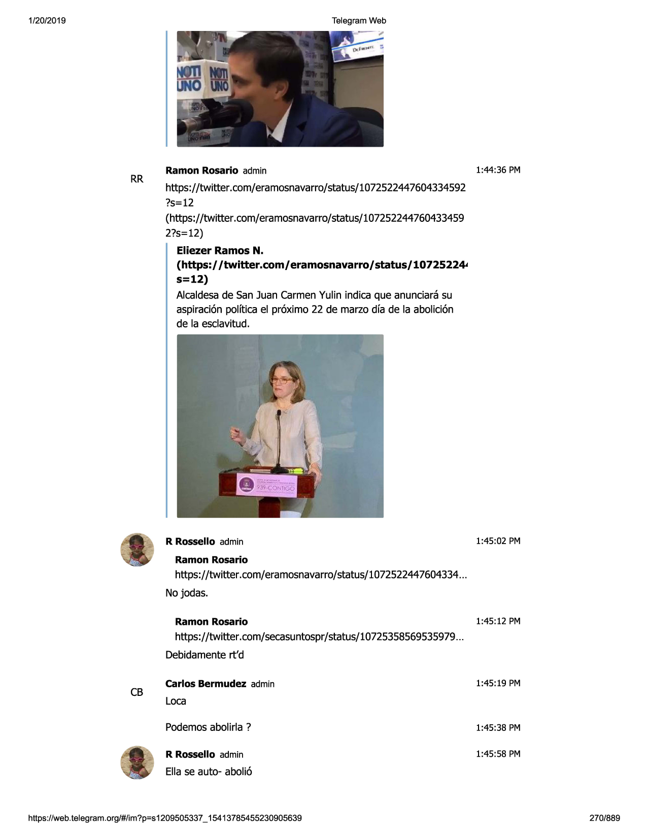 1/20/2019

telegram web

rr

ramon rosario admin

1:44:36 pm

https://twitter.com/eramosnavarro/status/1072522447604334592
?s=12
(https://twitter.com/eramosnavarro/status/107252244760433459
2?s=12)

eliezer ramos n.
(https:/ /twitter.com/ eramosnavarro/ status/ 1072522~
s=12)
alcaldesade san juan carmenyulin indica que anunciara su
aspiraci6npolftica el pr6ximo 22 de marzo dfa de la abolici6n
de la esclavitud.

r rossello admin

1:45:02 pm

ramon rosario
https://twitter .com/eramosnavarro/status/107252244
7604334...

no jodas.
ramon rosario
https://twitter .com/secasuntospr/ status/10725358569535979
...

1:45:12 pm

debidamentert'd

cb

carlos bermudez admin

1:45:19 pm

loca
podemosabolirla ?

1:45:38 pm

r rossello admin

1:45:58 pm

ella se auto- aboli6

https ://web .telegram .org/#/im?p=s1209505337 _ 15413785455230905639

270/889

