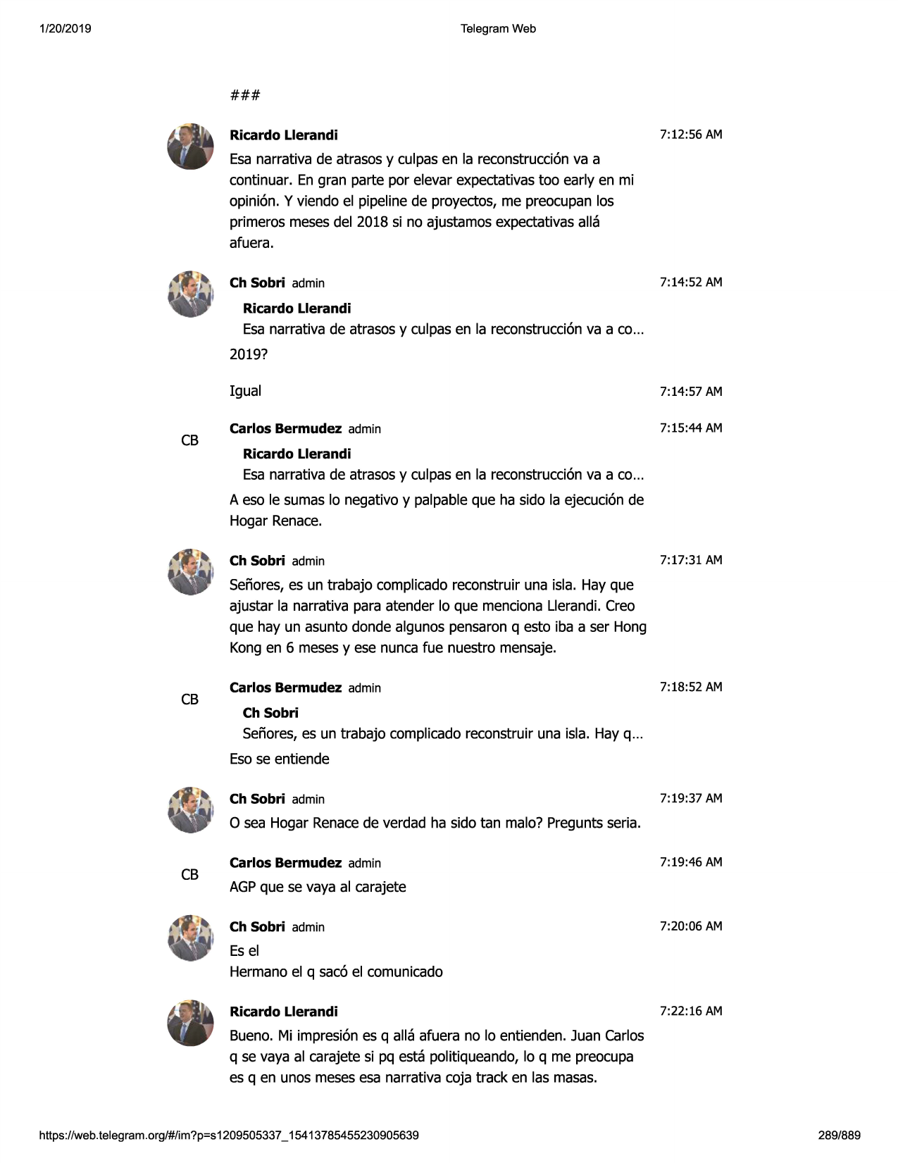 1/20/2019

telegram web

###
ricardo llerandi

7:12:56 am

esa narrativa de atrasos y culpas en la reconstrucci6nva a
continuar. en gran parte por elevar expectativas too early en mi
opinion. y viendo el pipeline de proyectos, me preocupan los
primeros meses del 2018 si no ajustamos expectativas alla
afuera.
ch sobri admin

7:14:52 am

ricardo llerandi

esa narrativa de atrasos y culpas en la reconstrucci6nva a co...
2019?

cb

igual

7:14:57 am

carlos bermudez admin

7:15:44 am

ricardo llerandi

esa narrativa de atrasos y culpas en la reconstrucci6nva a co...
a eso le sumas lo negative y palpable que ha sido la ejecuci6n de
hagar renace.
ch sobri admin

7:17:31 am

sefiores, es un trabajo complicado reconstruir una isla. hay que
ajustar la narrativa para atender lo que menciona llerandi. crea
que hay un asunto donde algunos pensaron q esto iba a ser hong
kong en 6 meses y ese nunca fue nuestro mensaje.

cb

carlos bermudez admin

7:18:52 am

ch sobri

sefiores, es un trabajo complicado reconstruir una isla. hay q ...
eso se entiende
ch sobri admin

7:19:37 am

o sea hagar renacede verdad ha sido tan malo? pregunts seria.

cb

carlos bermudez admin

7:19:46 am

agpque se vaya al carajete
ch sobri admin

7:20:06 am

es el
hermano el q sac6 el comunicado
ricardo llerandi

7:22 :16 am

bueno. mi impresi6n es q alla afuera no lo entienden. juan carlos
q se vaya al carajete si pq esta politiqueando, lo q me preocupa
es q en unos meses esa narrativa coja track en las masas.

https ://web .telegram .org/#/im?p=s1209505337 _ 15413785455230905639

289/889

