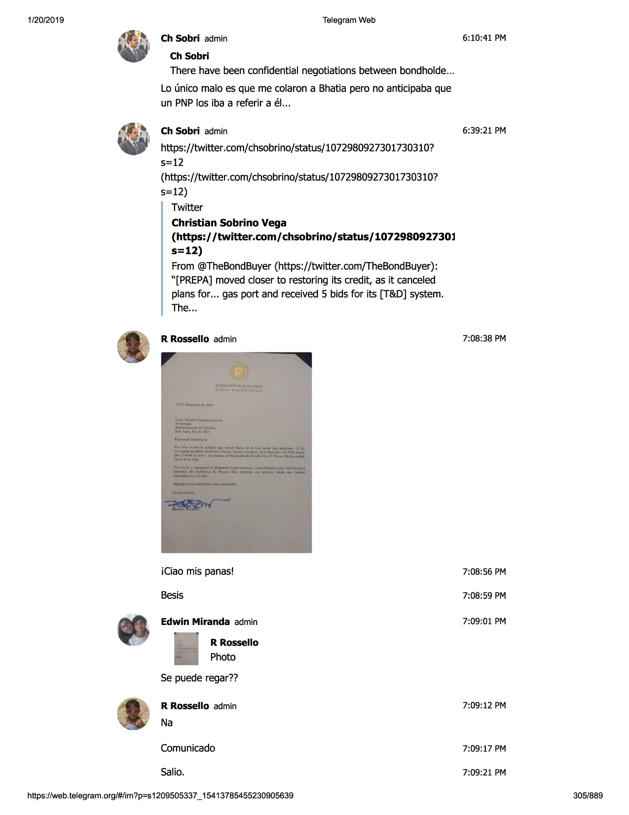 1/20/2019

telegram web

6:10:41 pm

ch sobri admin
ch sobri

there have been confidential negotiations between bondholde...
lo (mica malo es que me colaron a bhatia pero no anticipaba que
un pnplas iba a referir a el...
ch sobri admin

6:39:21 pm

https://twitter.com/chsobrino/status/1072980927301730310?
5=12
(https://twitter .com/chsobrino/status/1072980927301730310?
5=12)
twitter
christian sobrino vega
(https:/ /twitter.com/ chsobrino/ status/ 107298092730l
s=12)
from @thebondbuyer(https://twitter.com/thebondbuyer):
"[prepa] moved closer to restoring its credit, as it canceled
plans for ... gas port and received 5 bids for its [t&d] system.
the...
7:08:38 pm

r rossello admin

(

<iin.h

••••

u,

,t,'j

£:••i

~;...~l'jd.,',';

.. , ... , .. " ...
.. ~

j l ;f'-•u1n,1

t.u

ti. , .~

j\l',!•01
...,~-

i i,!.-~~.,_~,.,.,.,

~----~4:.

r-,, .... ••• •••lo;~.,;~,..1.1,,;tu#>
, ..,.1:1tnu:.t•u,1a..- ...h ?""'11 .-.i•,,.,
lao ~l <tjo,i-,'l,t ,-,i, -'n n•.o• d

!'-"-"'•j·b.u

~.,1,, ■ t•"'pu.d11"..thc1arnrl.:"'1<1:1j•j. loll

lm.-'11'a...v.,,.,ji.t•
m f"-<ti,.,, .,,.
_.._

/,·~••11.

-p.1

ki

....

-11'.rt,lli&.:t;,r,1 , ,t,.-,,.., <1>11■
l~,. j., 1~-.o'l 11:
,., .... '6,,-.q '"pn

lhnmi

•-<1111>~

o,a.,;41,,...... n~ •.-..tcll'.j.n
,cw~

11,

iciao mis panas!

7:08:56 pm

besis

7:08:59 pm

edwin miranda admin

7:09:01 pm

r rossello

photo
se puede regar??
r rossello admin

7:09:12 pm

na
comunicado

7:09:17 pm

salio.

7:09:21 pm

https ://web .telegram .org/#/im?p=s1209505337 _ 15413785455230905639

305/889

