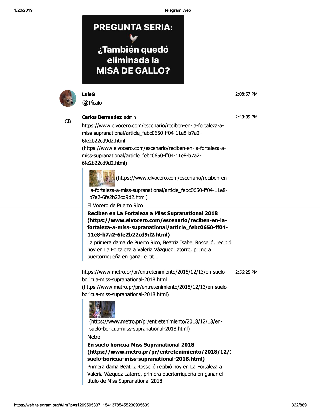1/20/2019

telegram web

pregunta seria:

v
,tambien quedo
eliminada la
misa de gallo?
2:08:57 pm

luisg

@pfcalo

cb

carlos bermudez admin

2:49:09 pm

https://www .elvocero.com/escenario/reciben-en-la-fortaleza-amiss-supranational/article_febc0650-ff04-11e8-b
7a26fe2b22cd9d2.htmi
(https://www.elvocero.com/escenario/reciben-en-la-fortaleza-amiss-supranational/article_febc0650-ff04-11e8-b
7a26fe2b22cd9d2.html)
(https://www.elvocero.com/escenario/reciben-enla-fortaleza-a-miss-supranational/
article_febc0650-ff04-11e8b7a2-6fe2b22cd9d2.
html)
el vocerode puerto rico
reciben en la fortaleza a miss supranational 2018
(https:/ /www.elvocero.com/ escenario/ reciben-en-lafortaleza-a-miss-supranational/ article_febc0650-ff0411e8-b7a2-6fe2b22cd9d2.html)
la primera dama de puerto rico, beatrizisabel rossell6,recibi6
hoy en la fortalezaa valeriavazquezlatorre, primera
puertorriquenaen ganar el tft. ..
https://www.metro.pr/pr/entretenimiento/2018/12/13/en-suelo- 2:56:25 pm
boricua-miss-supranat
ional-2018.html
(https://www.metro.pr/pr/entretenimiento/2018/12/13/en-sueloboricua-miss-supranational-2018.html)

(https://www.metro.pr/pr/entretenimiento/2018/12/13/ensuelo-boricua-miss-supra
national-2018.html)
metro
en suelo boricua miss supranational 2018
(https:/ /www.metro.pr/pr/entretenimiento/2018/12/l
suelo-boricua-miss-supranational-2018.html)
primeradama beatriz rossell6recibi6 hoy en la fortalezaa
valeriavazquezlatorre, primera puertorriquenaen ganar el
tftulo de misssupranational2018

https ://web .telegram .org/#/im?p=s1209505337 _ 15413785455230905639

322/889

