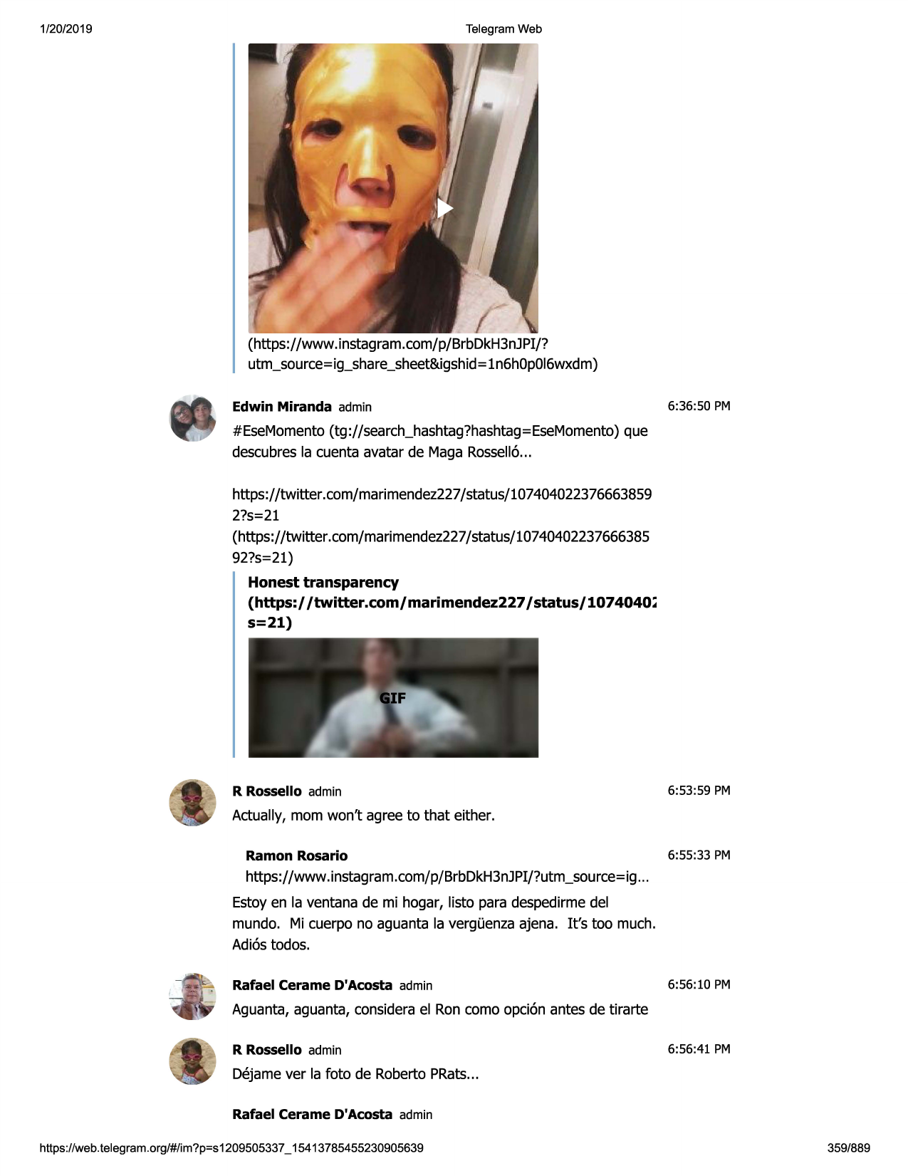 1/20/2019

telegram web

(https://www .instagram.com/p/brbdkh3njpi/?
utm_source=ig_share_sheet&igshid=
ln6h0p0i6wxdm)
edwin miranda admin

6:36:50 pm

#esemomento(tg://search_hashtag?hashtag=esemomento)
que
descubresla cuenta avatar de maga rossell6...
https://twitter.com/marimendez227/status/107404022376663859
2?s=21
(https://twitter.com/marimendez227/status/10740402237666385
92?s=21)
honest transparency
(https:/ /twitter.com/marimendez227 /status/1074040~
s=21)

r rossello admin

6:53:59 pm

actually, mom won't agree to that either.
ramon rosario

6:55:33 pm

https://www.instagram.com/p/brbdkh3njpi/?utm_source=ig
...
estoyen la ventana de mi hogar, listo para despedirmedel
mundo. mi cuerpo no aguanta la verg0enzaajena. it's too much.
adi6stodos.
rafael cerame d'acosta admin

6:56:10 pm

aguanta, aguanta, considerael ron como opci6n antes de tirarte
r rossello admin

6:56:41 pm

dejame ver la foto de roberto prats...
rafael cerame d'acosta admin
https ://web .telegram .org/#/im?p=s1209505337 _ 15413785455230905639

359/889


