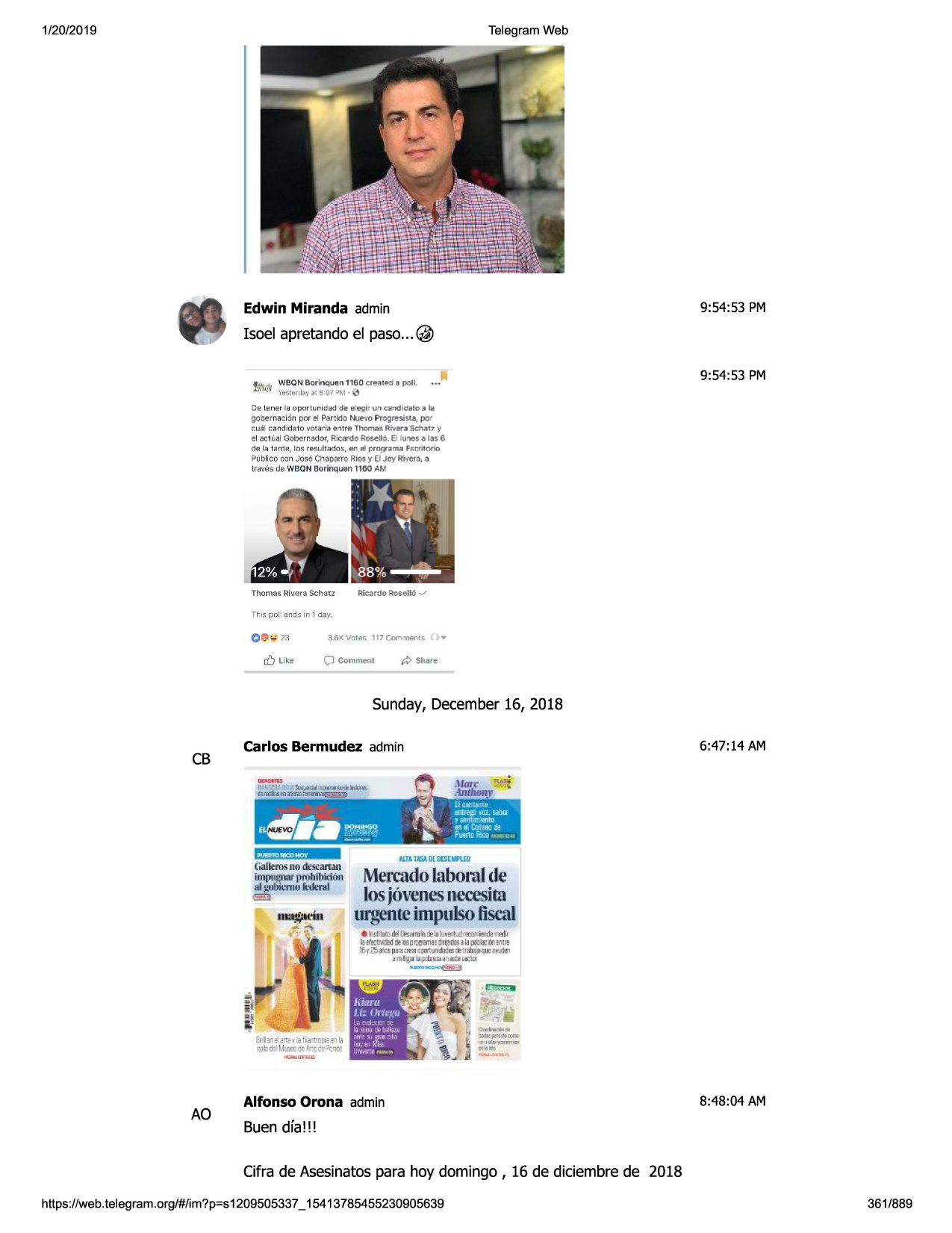 1/20/2019

telegram web

edwin miranda admin

9:54:53 pm

isoel apretando el paso... @
9:54:53 pm
oe!lener l a opo r t uni c ad d e e=egi r

u .f'i

can d id alo a la

go bem ac ion por et partido nuevo prog res ist.a, po r
cucil candid.=;to 11ota d a enl re tho m as riv-er,;1schat z -.,1

el act ll'al gobernador, ricard o rofie 110. el ltmes a las 6
dp. i.fl tn rrlp., los resu lt nc;lo s, en -?.
i p r og rnma fsr,r itnr io

? ublico con jose cha parro rios y el jey rivera , a
lr'-fl\168 ua wbon bori nq uen 1160 am

thomas rivera schiltz

ric..1rdorosell6

✓

this pol 1ends in 1 dq'{

c -- .. n
r/)

like

3..6< votes 117 gommenl~

p

cjcomment

share

sunday, december16, 2018

cb

carlos bermudez admin

galleros no de<;e
artan
lmpugnar prohib ldon

id gdbi l"flllj l ·d1:nd
ell

6:47 :14 am

mercadolabomlde
losj6venesnecesim
urgenteimpulsofiscal
e h!milllo1jfl<.-ru~<1>•b.dud,,,,,,._m,1,

-~~tt:.~:~
::;~:::r~~~~~~::•
1m~ ti pd:re.me
nd"i!~
~

ao

alfonso orona admin

8:48:04 am

buen dfa!!!
cifra de asesinatospara hoy domingo , 16 de diciembre de 2018

https ://web .telegram .org/#/im?p=s1209505337 _ 15413785455230905639

361/889

