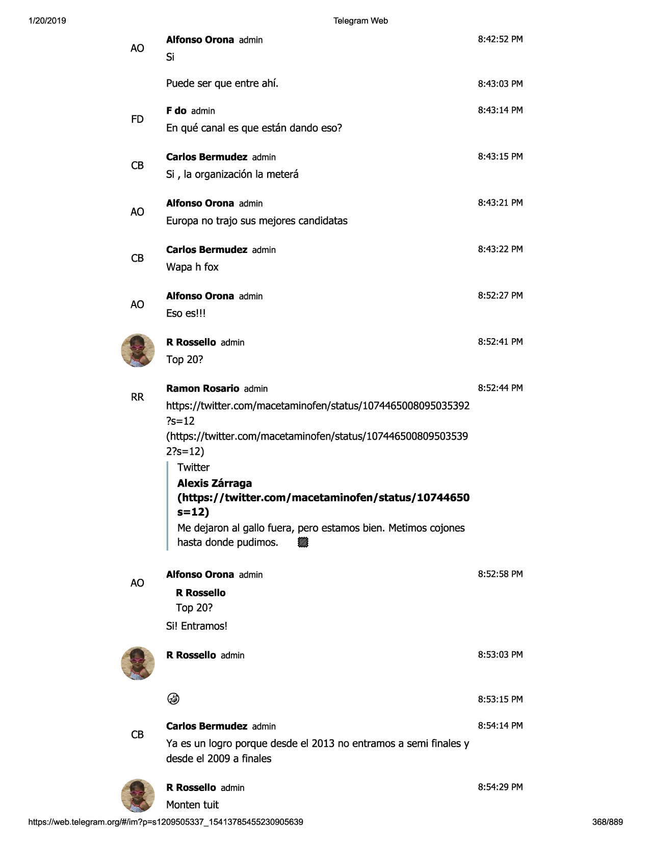 1/20/2019

telegram web

ao

fd

cb

ao

cb

ao

alfonso orona admin

8:42:52 pm

si
puedeser que entre ahf.

8:43:03 pm

f do admin

8:43:14 pm

en que canal es que estan dando eso?
carlos bermudez admin

8:43:15 pm

si , la organizaci6nla metera
alfonso orona admin

8:43:21 pm

europano trajo sus mejores candidatas
carlos bermudez admin

8:43:22 pm

wapa h fox
alfonso orona admin

8:52:27 pm

esoes!!!
r rossello admin

8:52:41 pm

top 20?

rr

ramon rosario admin

8:52:44 pm

https://twitter.com/macetaminofen/status/1074465008095035392
?s=12
(https://twitter.com/macetaminofen/status/107446500809503539
2?s=12)
twitter
alexis zarraga
(https:/ /twitter.com/ macetaminofen/ status/ 10744650

s=12)
me dejaron al gallo fuera, pero estamos bien. metimoscojones
hasta donde pudimos. 8

ao

alfonso orona admin

8:52:58 pm

r rossello

top 20?
si! entramos!
r rossello admin

8:53:03 pm

8:53:15 pm

cb

carlos bermudez admin

8:54:14 pm

ya es un logro porque desde el 2013 no entramos a semi finales y
desde el 2009 a finales
r rossello admin

8:54:29 pm

monten tuit
https ://web .telegram .org/#/im?p=s1209505337 _ 15413785455230905639

368/889

