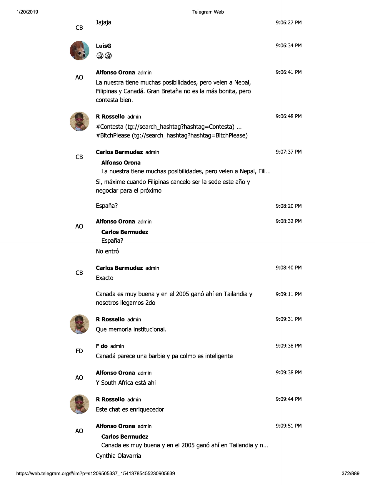 1/20/2019

telegram web

cb

jajaja

9:06:27 pm

luisg

9:06:34 pm

@@
ao

alfonso orona admin

9:06:41 pm

la nuestra tiene muchasposibilidades,pero velen a nepal,
filipinasy canada.gran bretana no es la mas bonita, pero
contesta bien.
r rossello admin

9:06:48 pm

#contesta (tg://search_hashtag?hashtag=contesta)
...
#bitchplease(tg ://search_hashtag?hashtag
= bitchplease)

cb

carlos bermudez admin

9:07:37 pm

alfonso orona

la nuestra tiene muchasposibilidades,pero velen a nepal, fili...
si, maxime cuando filipinascanceloser la sede este ano y
negociarpara el pr6ximo

ao

espana?

9:08:20 pm

alfonso orona admin

9:08:32 pm

carlos bermudez

espana?
no entr6

cb

carlos bermudez admin

9:08:40 pm

exacto
canadaes muy buena y en el 2005 gan6 ahf en tailandiay
nosotros llegamos2do

9:09:11 pm

r rossello admin

9:09:31 pm

que memoria institucional.

fd

ao

f do admin

9:09:38 pm

canadaparece una barbie y pa colmo es inteligente
alfonso orona admin

9:09:38 pm

y south africa esta ahi
r rossello admin

9:09:44 pm

estechat es enriquecedor

ao

alfonso orona admin

9:09:51 pm

carlos bermudez

canadaes muy buena yen el 2005 gan6 ahf en tailandiay n...
cynthia olavarria
https ://web .telegram .org/#/im?p=s1209505337 _ 15413785455230905639

372/889

