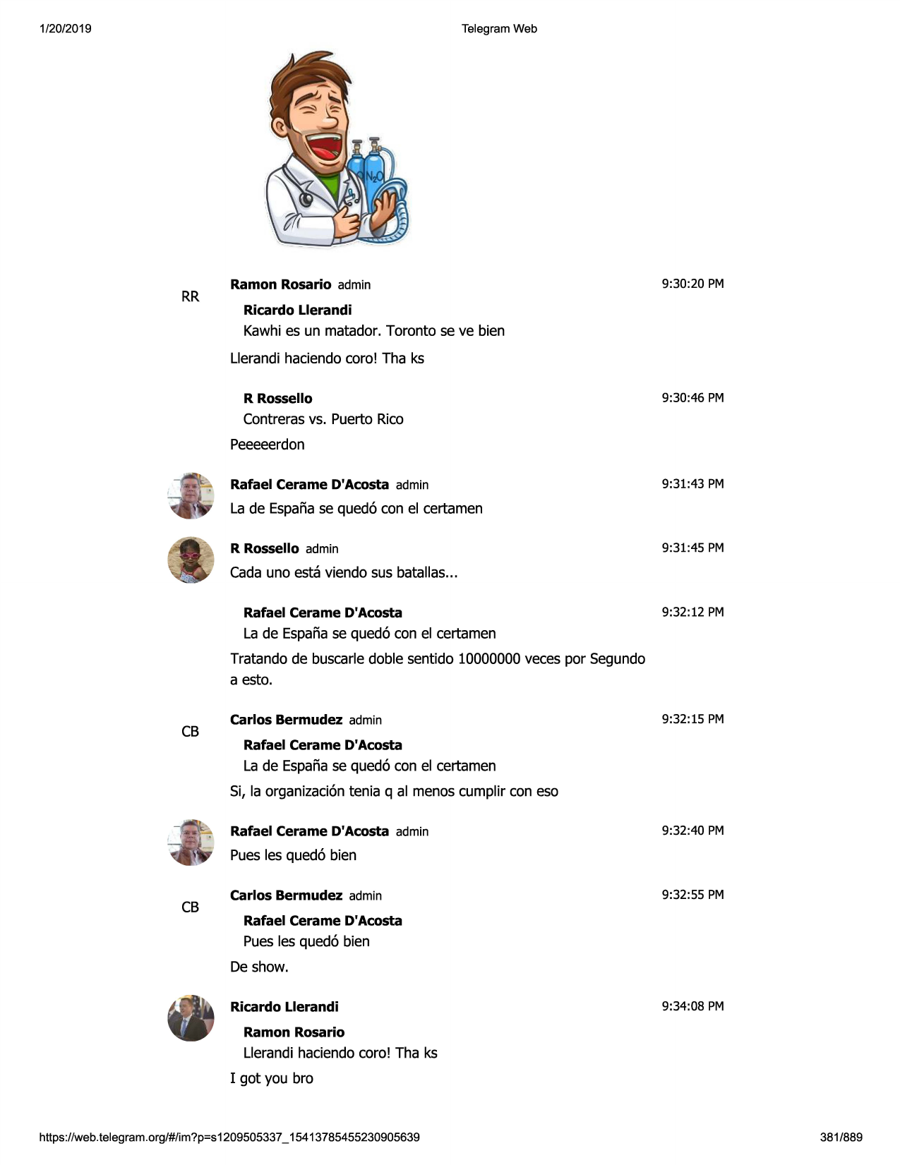 1/20/2019

telegram web

rr

ramon rosario admin

9:30:20 pm

ricardo llerandi

kawhies un matador. toronto se ve bien
llerandihaciendacoro! tha ks
r rossello

9:30:46 pm

contrerasvs. puerto rico
peeeeerdon
rafael cerame d'acosta admin

9:31:43 pm

la de espanase qued6 con el certamen
r rossello admin

9:31:45 pm

cadauno esta viendo sus batallas...
rafael cerame d'acosta

9:32:12 pm

la de espanase qued6 con el certamen
tratando de buscarledoble sentido 10000000veces por segundo
a esto.

cb

carlos bermudez admin

9:32:15 pm

rafael cerame d'acosta

la de espanase qued6 con el certamen
si, la organizaci6ntenia q al menoscumplir con eso
rafael cerame d'acosta admin

9:32:40 pm

puesles qued6 bien

cb

carlos bermudez admin

9:32:55 pm

rafael cerame d'acosta

puesles qued6 bien
de show.
ricardo llerandi

9:34:08 pm

ramon rosario

llerandi haciendacoro! tha ks
i got you bro

https ://web .telegram .org/#/im?p=s1209505337 _ 15413785455230905639

381/889

