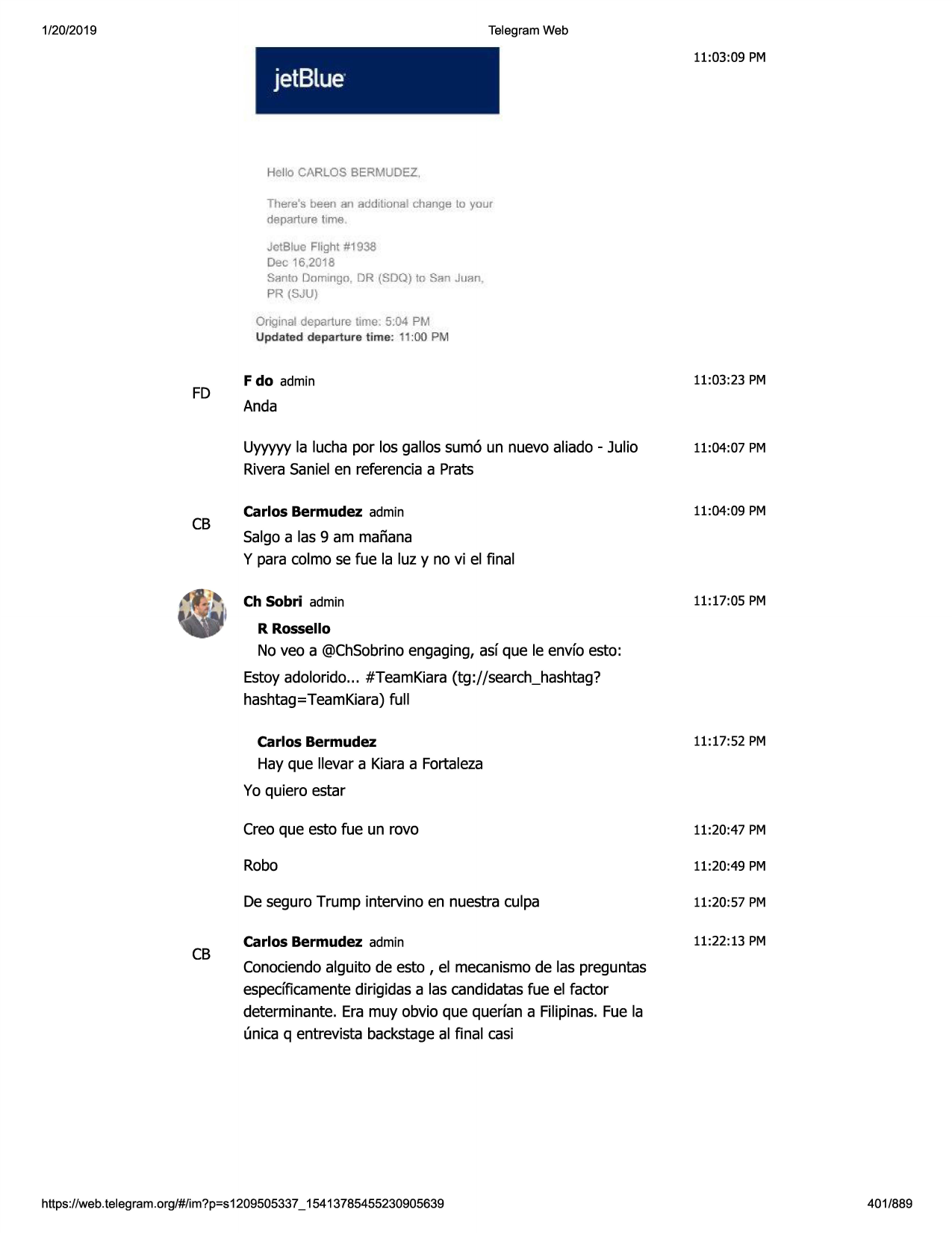 1/20/2019

telegram web

11:03:09 pm

jetblue·

hello carlos bermudez,
there's been an addilional c;hange lo your
departure time .

jctbluo flight #1938

dec 16,2018
santo domingo, dr (sdq) to san juan ,
pr (sju)

original departure lime. 5:04 pm

updated departure t ime : 11:00 pm

fd

f do admin

11:03 :23 pm

anda
uyyyyy la lucha par las gallos sumo un nuevo aliado - julio

11:04:07 pm

riverasanielen referenciaa prats

cb

carlos bermudez admin

11:04:09 pm

salgoa las 9 am mafiana
y para colmo se fue la luz y no vi el final
ch sobri admin

11:17:05 pm

r rossello

no veo a @chsobrinoengaging, asf que le envfo esto:
estoyadolorido... #teamkiara(tg://search_hashtag?
hashtag=teamkiara)full
carlos bermudez

11:17:52 pm

hay que llevar a kiaraa fortaleza
yo quiero estar

cb

crea que esto fue un rovo

11:20:47 pm

robo

11:20:49 pm

de seguro trump intervino en nuestra culpa

11:20:57 pm

carlos bermudez admin

11:22:13 pm

conociendoalguito de esto , el mecanismode las preguntas
espedficamentedirigidasa las candidatasfue el factor
determinante. era muy obvio que querfan a filipinas.fue la
(micaq entrevista backstageal final casi

https ://web .telegram .org/#/im?p=s1209505337 _ 15413785455230905639

401/889

