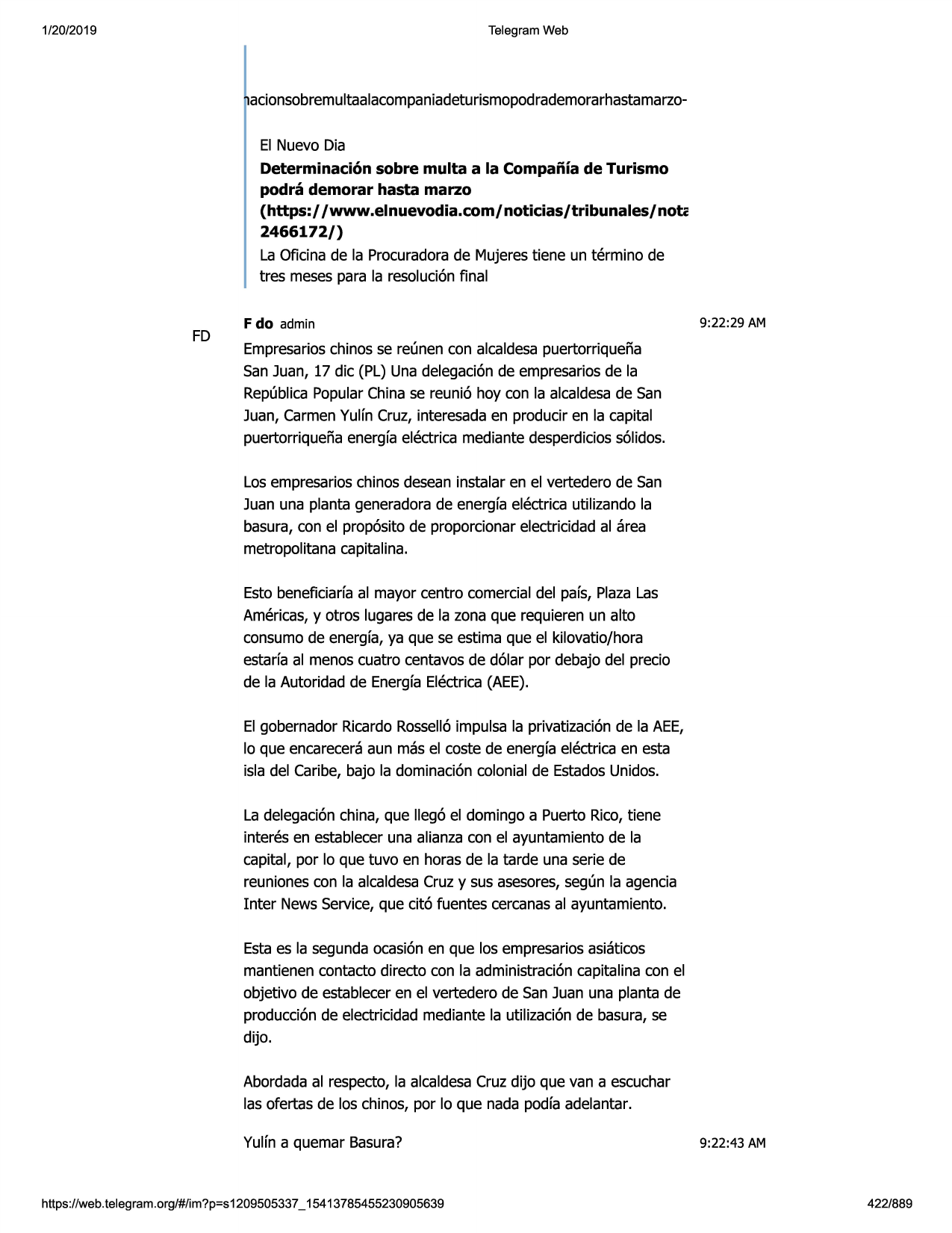 1/20/2019

telegram web

acionsobremultaalacompaniadeturismopodrademorarhastamarzoel nuevo dia
determinaci6n sobre multa a la compaiiia de turismo
podra demorar hasta marzo
(https:/ /www.elnuevodia.com/ noticias/tribunales/ note
2466172/)
la oficina de la procuradorade mujerestiene un termino de
tres mesespara la resoluci6nfinal

fd

f do admin

9:22:29 am

empresarioschinos se reunen con alcaldesapuertorriquena
san juan, 17 die (pl) una delegaci6nde empresariosde la
republicapopularchinase reuni6 hoy con la alcaldesade san
juan, carmenyulfn cruz, interesadaen producir en la capital
puertorriquenaenergfaelectrica mediantedesperdicioss61idos.
los empresarioschinos deseaninstalar en el vertedero de san
juan una planta generadorade energfaelectrica utilizando la
basura,con el prop6sitode proporcionarelectricidadal area
metropolitanacapitalina.
esto beneficiarfaal mayor centro comercialdel pafs, plazalas
americas,y otros lugaresde la zona que requieren un alto
consumode energfa,ya que se estima que el kilovatio/hora
estarfaal menoscuatro centavosde d61arpor debajo del precio
de la autoridad de energfaelectrica(aee).
el gobernador ricardorossell6impulsa la privatizaci6nde la aee,
lo que encareceraaun mas el coste de energfaelectricaen esta
isla del caribe, bajo la dominaci6ncolonial de estadosunidos.
la delegaci6nchina, que lleg6 el domingo a puerto rico,tiene
interes en estableceruna alianzacon el ayuntamientode la
capital, par lo que tuvo en horas de la tarde una serie de
reunionescon la alcaldesacruz y sus asesores,segun la agenda
inter newsservice,que cit6 fuentes cercanasal ayuntamiento.
estaes la segundaocasi6nen que los empresariosasiaticos
mantienencontacto directo con la administraci6ncapitalina con el
objetivo de estableceren el vertedero de san juan una planta de
producci6nde electricidadmediante la utilizaci6nde basura, se
dijo.
abordadaal respecto,la alcaldesacruz dijo que van a escuchar
las ofertas de los chinos, por lo que nada podfa adelantar.
yulfn a quemar basura?

https ://web .telegram .org/#/im?p=s1209505337 _ 15413785455230905639

9:22:43 am

422/889

