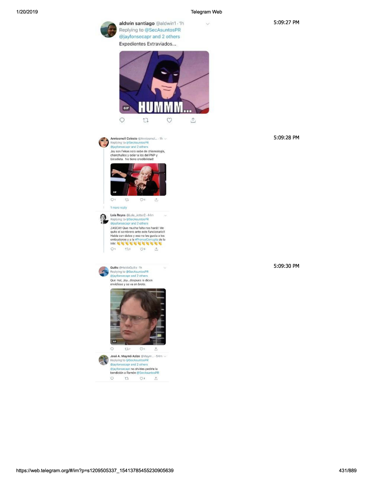 1/20/2019

telegram web
aldwin sant iago @aldwin1 • 1h
replying to @secas1..nl0spr

5:09:27 pm

@jayfonsecaprand 2 others
expedientes extrav iados ...

amlt:::s rnoll celeste @anni-0:.rr,cl.. , 11\
replying t::>~sec4svn~os->r

5:09 :28 pm

@lja:tfo11secaprand 2 othets

jav son r ekasso'o sabede chismologfa,
chanchullo~ ~'ooiar a fos del pnp y
estm l:.tn. no lien.a c(gdibllldad !

/'it,
~

.~

i

. ii

",,,,

'"

o,

i

n

1 mon.:.-rcoly

fir

lola r:oycs @llola_jt ll tf2-d '1r'"'i
h.oplymg~o ~sccasuntosi-lh:

(cil]at(ot\secaprand 2 othc~s
lasca!!ouemucha falta nos har.l!! me
quito el sombrero ante este funcionario!!
hablc1 co n d o lo s y ..1so no les g u sla a los
e 111
uu:.teros ya lu :uprcnsacom .iµlu t.fola

isla!

,. ,. •, ·

o,

n,

~f ' .. ,, ...,
()5

guillc ,ftlh.=1blaguillc -1h

5:09:30 pm

realying to @set:a!>untc-·s.vr
(wj~•tfonsar..-.,rir
.:rnd ? r:-thp.~!':

que mo!, joy...do$pues le: dicen
em·idioso 'i se vaen brot-9.

jos6 a. m.a~moazl:z:o@muym... • 54n
reolyn9 to ~ilsecasuntosl-'r
@jaylon~ec:apr-..nd 2 other~
(f,•ja~•fonsecaprno ol·jides ped irle lo

t:>endicioll
3 ram6n @sec:a~untospr

q

t7

https ://web .telegram .org/#/im?p=s1209505337 _ 15413785455230905639

431/889

