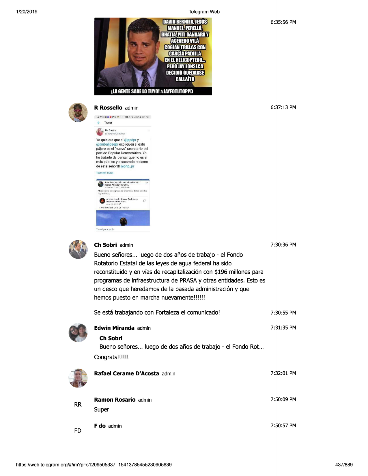 1/20/2019

telegram web

6:35:56 pm

6:37:13 pm

r rossello admin
,e-- twk-t
da c.:u;tro
cjj (;tljmil,.:<)n\ "l'.10

yo quisiera que el @ppdpry
(.u)aniboljosepr
expliquen si este
pajaro es el "nuevo· secretario del
part ido popular democratico. yo

i

he t rata do de pensar que no es el

mils pllblico y desca rado
de este senor!!! @pnp_pr

racism □

j0'5e me l mn~ ri,:, ~n...-e::i ~ pli«d le

•••

f.lamoo,"leode '~~""'!lr~.
~l•r~~

...,i m ~ ""'j '""r~ tmu

~>r.)qn

f lj'l,;t1~q"'

"ij•,
•enl.£4~
•

artt-.:le- 1~ •.~tu- and~a rodr\au~z
adi~, ~n::i 46 dlhqrs.

ii~

al·o: 1~ :!-.·l i· <,:'i

1m l"l ,~ bl..d<g.,,lo.l0f 11-,-.$..,

ch sobri admin

7:30:36 pm

buenoseriores... luego de dos arias de trabajo - el fonda
rotatorio estatalde las leyesde agua federal ha sido
reconstituidoyen vfas de recapitalizaci6ncon $196 millones para
programasde infraestructurade prasay otras entidades.esto es
un desco que heredamosde la pasadaadministraci6ny que
hemos puesto en marcha nuevamente!!! !! !
se esta trabajando con fortalezael comunicado!

7:30:55 pm

edwin miranda admin

7:31:35 pm

ch sobri

buenoseriores... luego de dos arias de trabajo - el fonda rot...
congrats!!!!!!

rr

fd

rafael cerame d'acosta admin

7:32:01 pm

ramon rosario admin

7:50:09 pm

super
f do admin

https ://web .telegram .org/#/im?p=s1209505337 _ 15413785455230905639

7:50:57 pm

437/889


