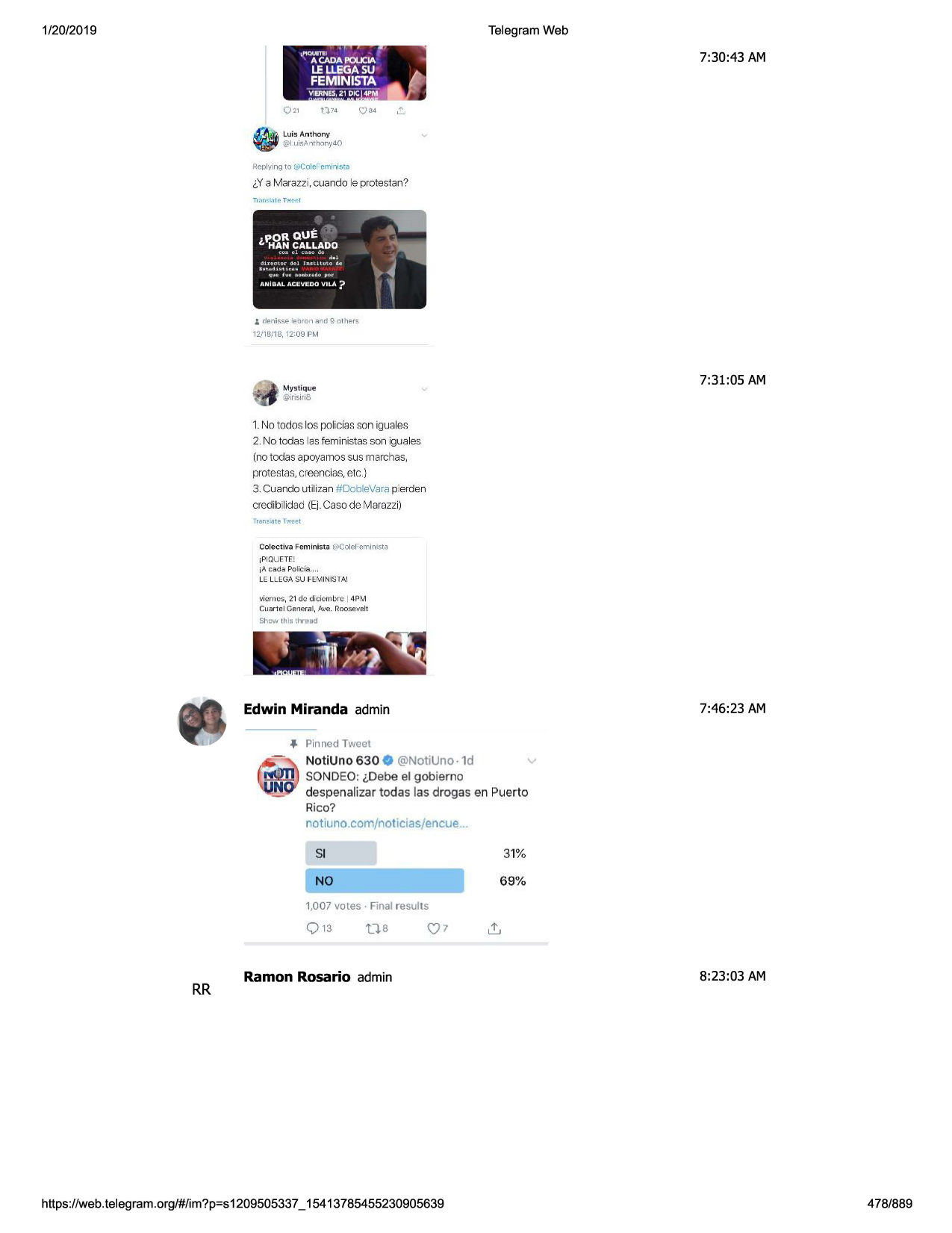 1/20/2019

telegram web
• i

~

i

,piquet!i l

'

7:30:43 am

a cada poucia

le llegasu

feminista- /j;
illa.p _

vl.. nes, 21 dic 4pm

q21

~

luis anthony-

•

@i ui~a ntho ny40

replyin~1to t::icole· emir-iisca

i,ya marazzi, cuando le protestan?

i denisse le □ ron and 9 o thers
1i11b/18, 12:09 pm

7:31:05 am

mystique

@lrisiri6

1.no todos los policiasson igu::iles
2. no todas las feministas son iguales

(no todas apoyamos sus marchas,
protestas, creencias, etc.)
3. cuando ut ilizan #oob levara pierden
credibilidad (ei. caso de marazzi)
lran~.;ite 1w-ct:t

colecti va femi ni!i tgi@coleremi-ni5ta
jpiquete[
ia c,;1d.;1polic-fa...
le llega su feml n1$tai

...1ornos, 21 do diclombrc i 4pm
r.:uart el gp.-ne
ral, ave. roosp.velt
sho\ov
th is th re-ad

7:46 :23 am

edwin miranda admin
.f, pinned tweet
v
notiuno 630 0 @notiuno -1d
sondeo: i,debe el gobierno
despenalizar todas las drogas en puerto
rico?
notiuno.com/noticias/encue ...

31%

si

no

69%

1,007 votes• final results

t].8

rr

c:} 7

ramon rosario admin

https ://web .telegram .org/#/im?p=s1209505337 _ 15413785455230905639

t!..
8:23:03 am

478/889

