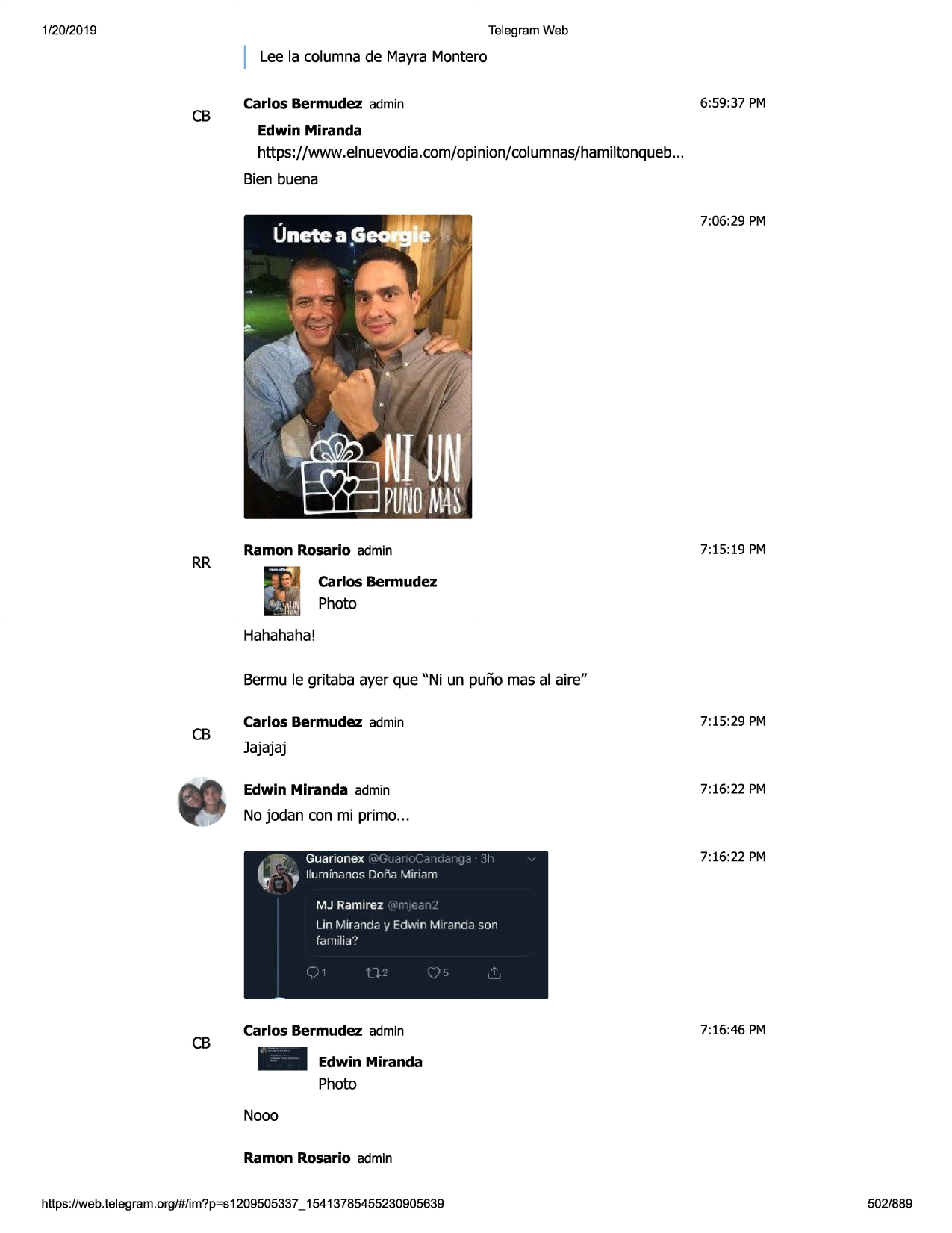 1/20/2019

telegram web

lee la columnade mayra montero

cb

6:59:37 pm

carlos bermudez admin
edwin miranda

https://www.elnuevodia.com/opinion/columnas/hamiltonqueb
...
bien buena
7:06:29 pm

rr

7:15:19 pm

ramon rosario admin
carlos bermudez

photo
hahahaha!
bermu le gritaba ayer que "ni un pufio mas al aire"

cb

7:15:29 pm

carlos bermudez admin

jajajaj
7:16:22 pm

edwin miranda admin

no jodan con mi primo...
guarionex ri(; id[ .-1 )(:--::
lluminanos dona miriam
1 11

ij-1

:i

7:16:22 pm

mj ramirez ->'r-,.,,n/
lin miranda y edwin mirjndzi son
fam ilia?

cb

carlos bermudez admin
-

7:16:46 pm

edwin miranda

photo
nooo
ramon rosario admin
https ://web .telegram .org/#/im?p=s1209505337 _ 15413785455230905639

502/889

