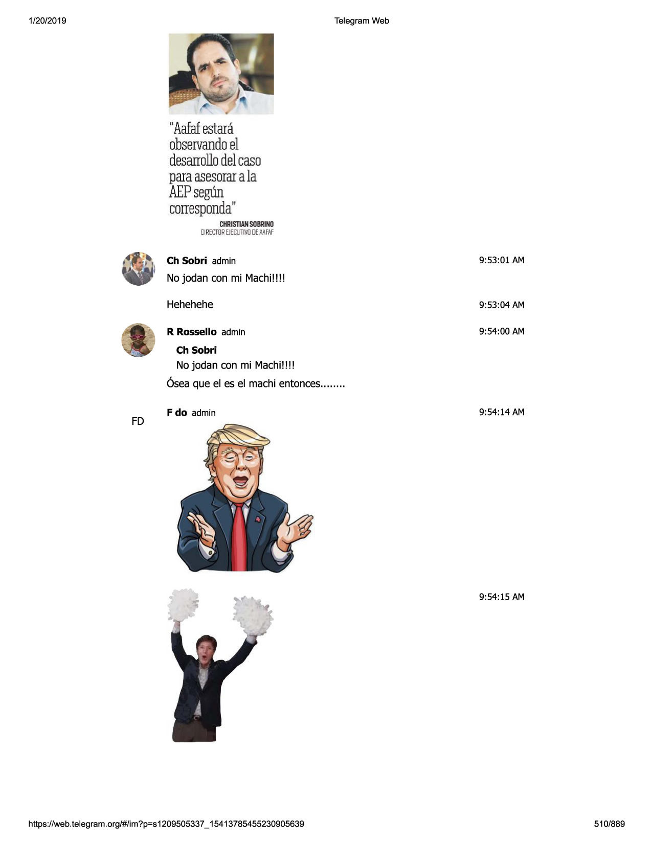 1/20/2019

telegram web

"aafaf
estara
observando
el
desarrollo
delcaso
paraasesorar
a la
aepsegun
corresponda"
christian
sobrino
oirectorejecut
ivodemfaf

ch sobri admin

9:53:01 am

no jodan con mi machi!!!!
hehehehe

9:53:04 am

r rossello admin

9:54:00 am

ch sobri

no jodan con mi machi!!!!
6sea que el es el machi entonces........

fd

f do admin

9:54:14 am

9:54:15 am

https ://web .telegram .org/#/im?p=s1209505337 _ 15413785455230905639

510/889

