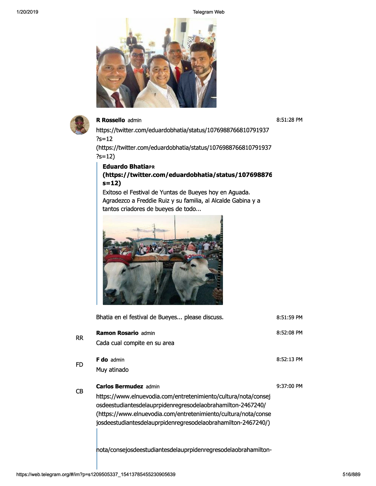 1/20/2019

telegram web

r rossello admin

8:51:28 pm

https://twitter.com/eduardobhatia/status/1076988766810791937
?s=12
(https://twitter .com/eduardobhatia/status/1076988766810791937
?s=12)
eduardo bhatiapr
(https:/ /twitter.com/ eduardobhatia/ status/ 107698876

s=12)
exitosoel festivalde yuntas de bueyeshoy en aguada.
agradezcoa freddieruizy su familia, al alcaldegabinay a
tantos criadoresde bueyesde todo...

rr

fd

cb

bhatia en el festival de bueyes... pleasediscuss.

8:51:59 pm

ramon rosario admin

8:52:08 pm

cadacual compite en su area
f do admin

8:52:13 pm

muy atinado
carlos bermudez admin

9:37:00 pm

https://www.elnuevodia.com/entretenimiento/cultura/nota/consej
osdeestudiantesdelauprpidenregresodelaobrahamilton-2467240/
(https://www.elnuevodia.com/entretenimiento/cultura/nota/conse
josdeestudiantesdelauprpidenregresodelaobrahamilton-2467240/)

ota/consejosdeestudiantesdelauprpidenregresodelaobrahamilton-

https ://web .telegram .org/#/im?p=s1209505337 _ 15413785455230905639

516/889

