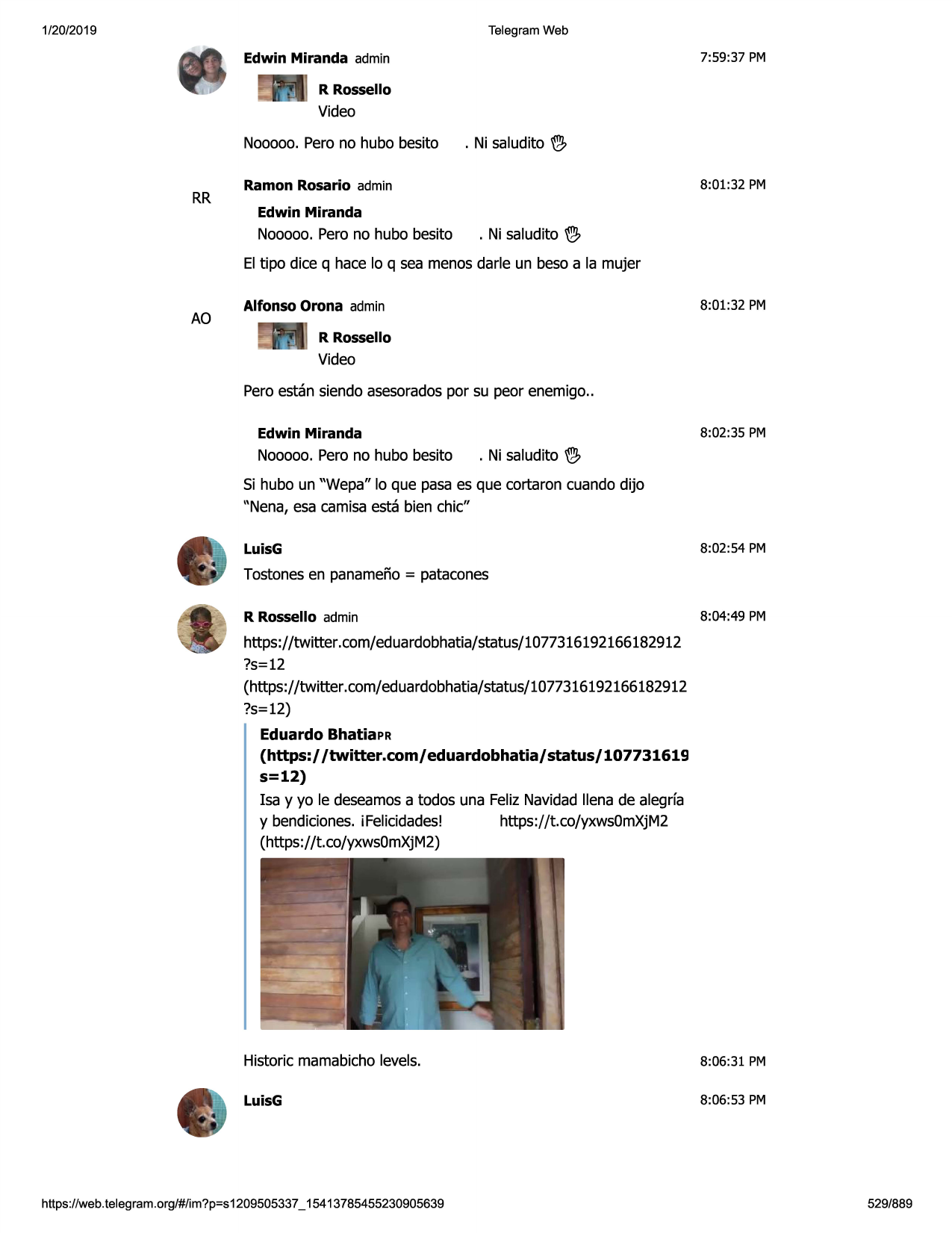 1/20/2019

telegram web

7:59:37 pm

edwin miranda admin
r rossello

video
nooooo.pero no hubo besito

rr

. ni saludito w,

ramon rosario admin

8:01:32 pm

edwin miranda

nooooo.pero no hubo besito

. ni saludito w,

el tipo dice q hace lo q sea menosdarle un beso a la mujer

ao

8:01:32 pm

alfonso orona admin
r rossello

video
peroestan siendo asesoradospor su peor enemigo..
8:02:35 pm

edwin miranda

nooooo.pero no hubo besito

. ni saludito w,

si hubo un "wepa" lo que pasaes que cortaron cuando dijo
"nena, esa camisaesta bien chic"
luisg

8:02:54 pm

tostonesen panameno= patacones
r rossello admin

8:04:49 pm

https://twitter. com/eduardobhatia/status/1077316192166182912
?s=12
(https://twitter .com/eduardobhatia/status/1077316192166182912
?s=12)
eduardo bhatiapr
(https:/ /twitter.com/ eduardobhatia/ status/ 107731619
s=12)
isa y yo le deseamosa todos una feliz navidadllena de alegrfa
y bendiciones.i felicidades!
https://t.co/yxws0mxjm2
(https://t.co/yxws0mxjm2)

historic mamabicholevels.

8:06 :31 pm

luisg

8:06 :53 pm

https ://web .telegram .org/#/im?p=s1209505337 _ 15413785455230905639

529/889

