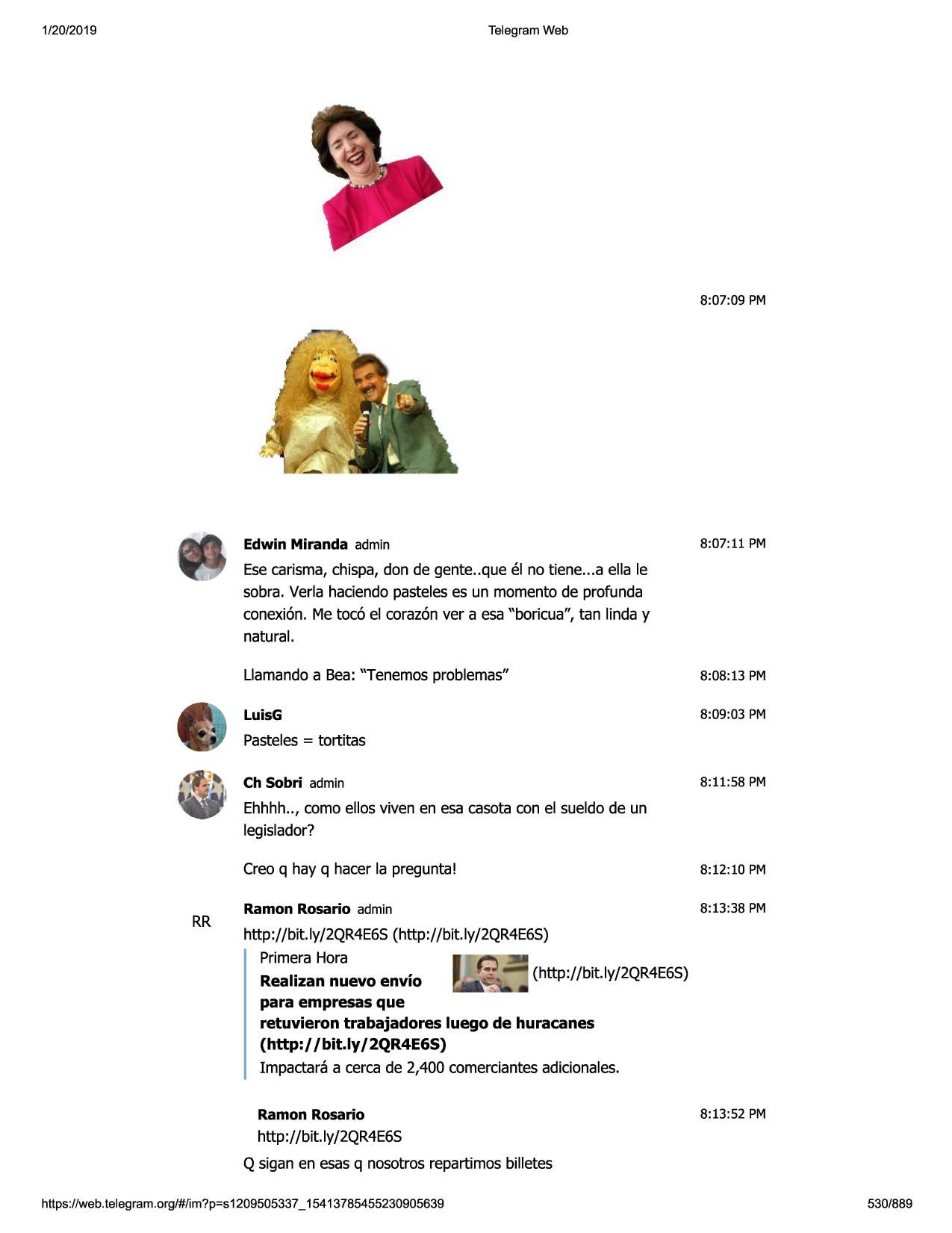 1/20/2019

telegram web

8:07:09 pm

edwin miranda admin

8:07:11 pm

esecarisma,chispa,don de gente..que el no tiene...a ella le
sobra. verla haciendapasteleses un momento de profunda
conexi6n. me toc6 el coraz6nver a esa "boricua", tan linda y
natural.
llamandoa bea: "tenemos problemas"

8:08:13 pm

luisg

8:09:03 pm

pasteles= tortitas
ch sobri admin

8:11:58 pm

ehhhh.., como ellos viven en esa casota con el sueldo de un
legislador?

rr

creo q hay q hacer la pregunta!

8:12:10 pm

ramon rosario admin

8:13:38 pm

http://bit.ly/2qr4e6s(http://bit.ly/2qr4e6s)
primerahora
realizan nuevo envio
para empresas que
retuvieron trabajadores luego de huracanes
(http://bit.ly/ 2qr4e6s)
impactara a cerca de 2,400 comerciantesadicionales.
ramon rosario

8:13:52 pm

http://bit.ly/2qr4e6s
q sigan en esasq nosotros repartimos billetes
https ://web .telegram .org/#/im?p=s1209505337 _ 15413785455230905639

530/889

