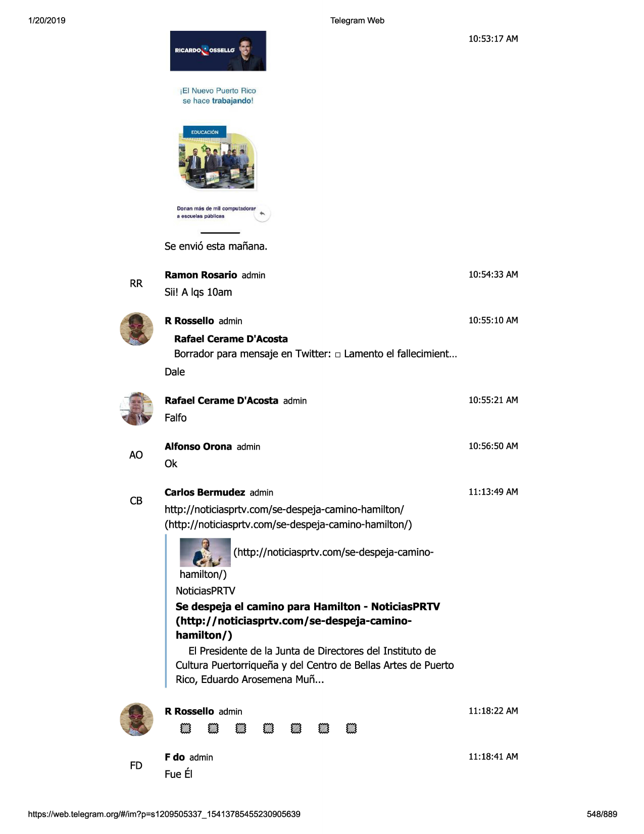 1/20/2019

telegram web

ricarl>o~ ossei.lc;

10:53:17 am

i

~

iei nuevo puerto rico
se hace trabajando!

conan mas de mll coml)vtadora~
e esc;:uelas:pllb llcsi,

+.

se envi6 esta manana.

rr

ramon rosario admin

10:54:33 am

sii! a lqs 10am
10:55:10 am

r rossello admin
rafael cerame d'acosta

borrador para mensajeen twitter:

□

lamentoel fallecimient...

dale
rafael cerame d'acosta admin

10:55:21 am

falfo

ao

cb

alfonso orona admin

10:56:50 am

ok
carlos bermudez admin

11:13:49 am

http://noticiasprtv.com/se-despeja-camino-ham
iiton/
(http://noticiasprtv.com/se-despeja-cami
no-hamilton/)
(http://noticiasprtv.com/se-despeja-caminohamilton/)
noticiasprtv
se despeja el camino para hamilton - noticiasprtv
(http://noticiasprtv.com/ se-despeja-caminohamilton/)

el presidentede la junta de directoresdel instituto de
cultura puertorriquenay del centro de bellasartes de puerto
rico, eduardoarosemenamun...

fd

r rossello admin

11:18:22 am

f do admin

11:18:41 am

fue el

https ://web .telegram .org/#/im?p=s1209505337 _ 15413785455230905639

548/889

