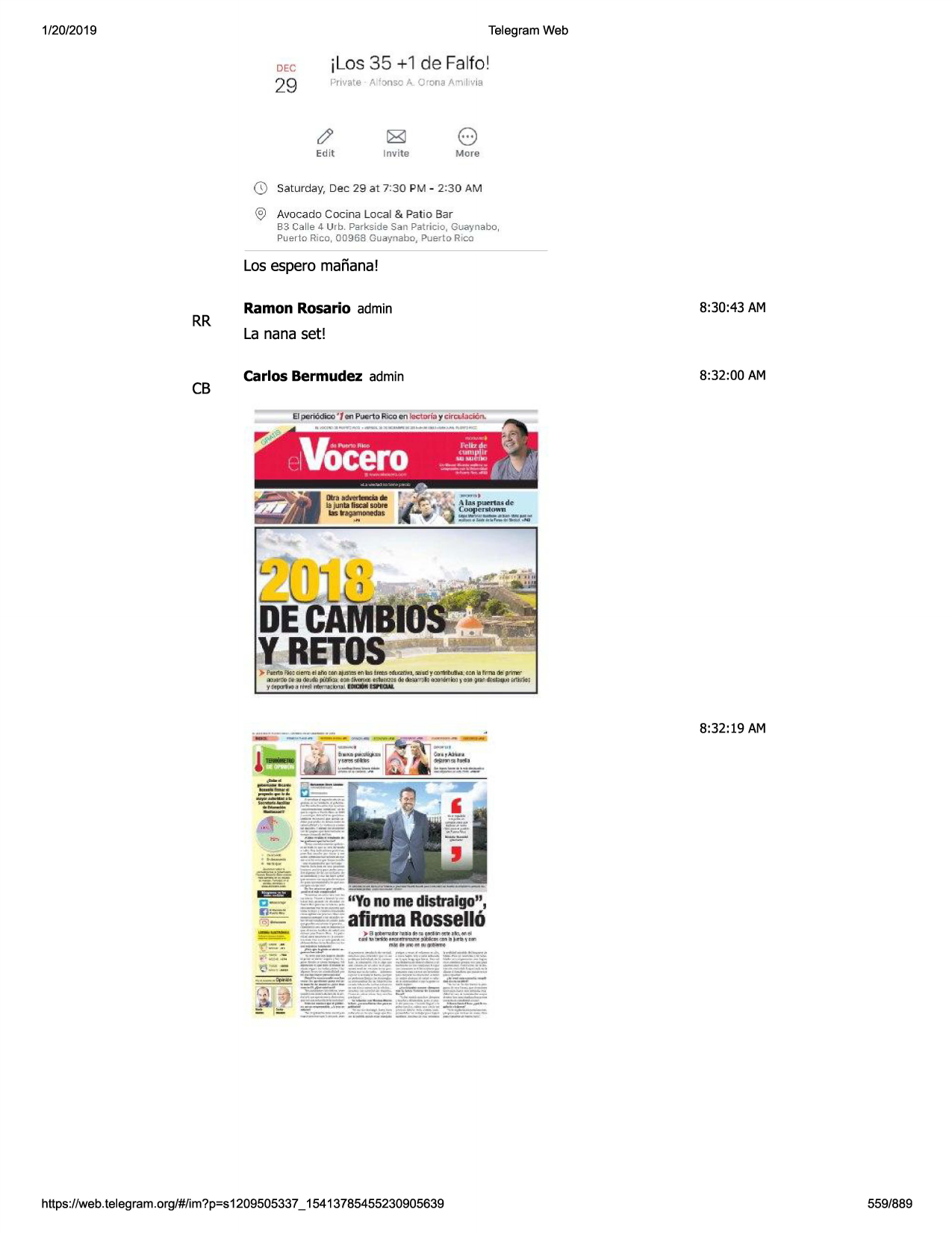 1/20/2019

telegram web

jlos 35 + 1 de falto !

dec

29

private a 'o nso a. 0 rona arni l1v1a

edit

0

invite

8

more

saturday, dec 29 at 7:30 pm - 2:30 am

@ avocado cocina local & patio bar
b3 calle 4 urb . parkside san patricio, guaynabo,
puer1o rico, 00968 guaynabo, puerto rico

los espero mafiana!

rr

cb

ramon rosario admin

8:30:43 am

la nana set!
carlos bermudez admin

8:32:00 am

8:32:19 am

~·

i

.=!iii=

~

ei=!ill

c-

~•=
r'i5j
-

https ://web .telegram .org/#/im?p=s1209505337 _ 15413785455230905639

559/889

