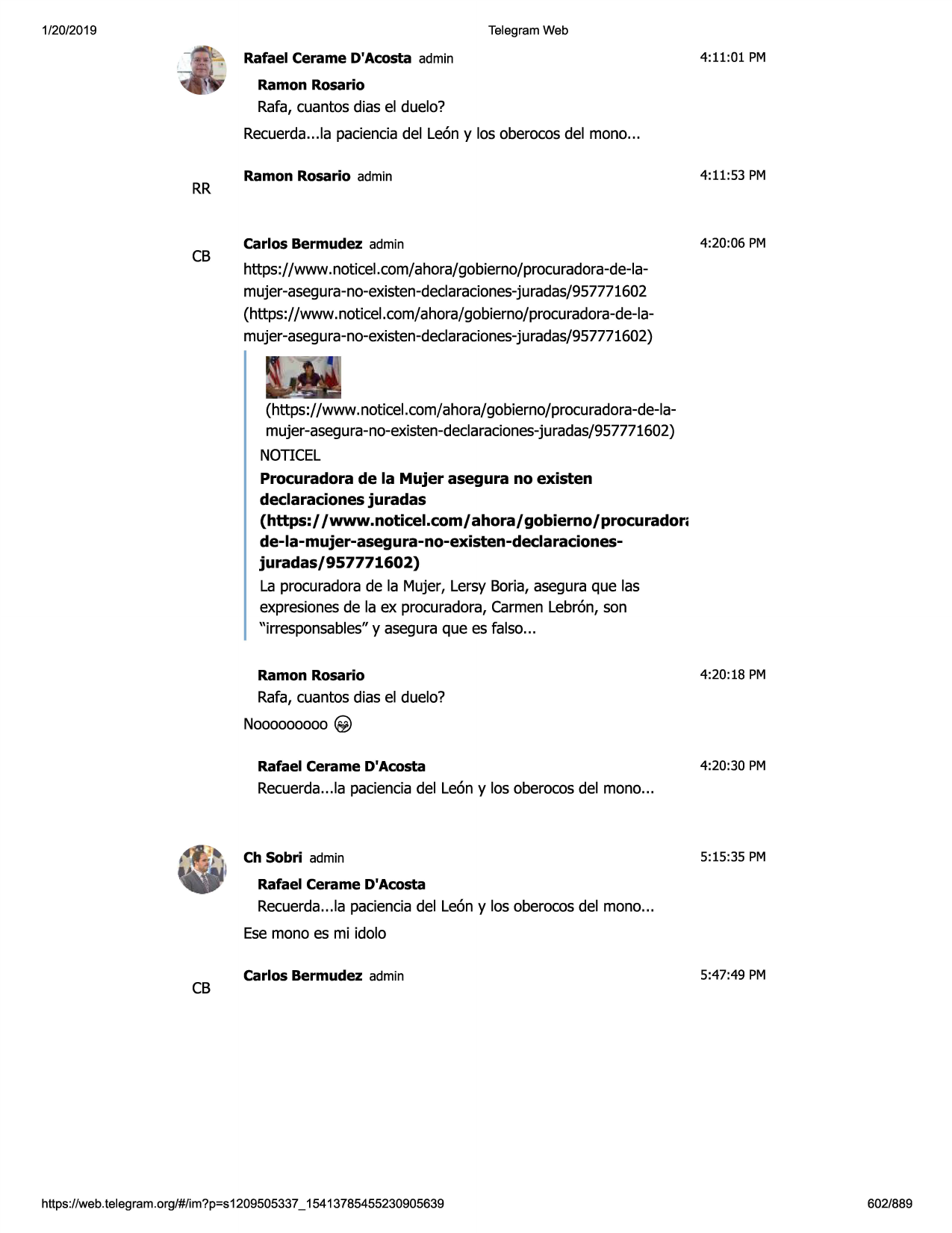 1/20/2019

telegram web

rafael cerame d'acosta admin

4:11:01 pm

ramon rosario

rafa, cuantos dias el duelo?
recuerda...la pacienciadel leon y los oberocosdel mono...

rr

cb

ramon rosario admin

4:11:53 pm

carlos bermudez admin

4:20 :06 pm

https://www.noticel.com/ahora/gobierno/procuradora-de-lamujer-asegura-no-existen-declaraciones-juradas/957771602
(https://www.noticel.com/ahora/gobierno/procuradora-de-lamujer-asegura-no-existen-declaraciones-juradas/957771602)

(https://www.not icel.com/ahora/gobierno/procuradora-de-lamujer-asegura-no-existen-declaraciones-juradas/957771602)
noticel
procuradora de la mujer asegura no existen
declaraciones juradas
(https:/ /www.noticel.com/ ahora/ gobierno/ procurador;
de-la-mujer-asegura-no-existen-declaracionesjuradas/957771602)
la procuradorade la mujer, lersy boria, aseguraque las
expresionesde la ex procuradora,carmenlebron, son
"irresponsables"y aseguraque es falso...
ramon rosario

4:20:18 pm

rafa, cuantos dias el duelo?
nooooooooo@)
rafael cerame d'acosta

4:20:30 pm

recuerda...la pacienciadel leon y los oberocosdel mono...

ch sobri admin

5:15:35 pm

rafael cerame d'acosta

recuerda...la pacienciadel leon y los oberocosdel mono...
esemono es mi idolo

cb

carlos bermudez admin

https ://web .telegram .org/#/im?p=s1209505337 _ 15413785455230905639

5:47:49 pm

602/889

