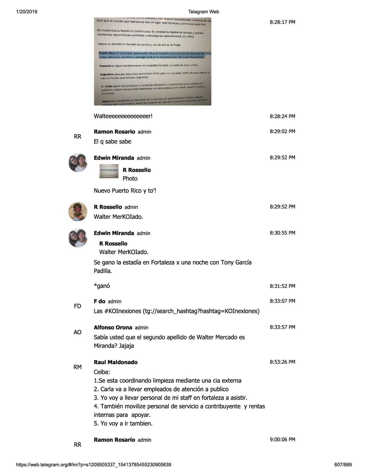 1/20/2019

telegram web

8:28:17 pm

en qllbli ~"im

1a5 jy~iiiu.'5 ~ lr-jutmim

~~ ~

..

rr

11rv'1u1"(1tli
• n~~'"9fll'4-

t,;sncrlle.fll~rttos.cnn

atrc1p,/11qc-d"toiin1flblldoe

walteeeeeeeeeeeeeer!

8:28:24 pm

ramon rosario admin

8:29:02 pm

el q sabe sabe
edwin miranda admin

8:29:52 pm

r rossello

photo
nuevo puerto ricoy to'!
r rossello admin

8:29:52 pm

walter merkoiado.
edwin miranda admin

8:30:55 pm

r rossello

walter merkoiado.
se gano la estadfaen fortalezax una noche con tony garda
padilla.

fd

ao

rm

rr

*gan6

8:31:52 pm

fdo admin

8:33:07 pm

las #kolnexiones(tg ://search_hashtag?hashtag=koinexiones)
alfonso orona admin

8:33:57 pm

sabfausted que el segundoapellido de walter mercadoes
miranda?jajaja
raul maldonado

8:53:26 pm

ceiba:
1.seesta coordinandolimpiezamediante una cia externa
2. carla va a llevar empleadosde atenci6n a publico
3. yo voy a llevar personalde mi staff en fortaleza a asistir.
4. tambien movilize personalde servicioa contribuyente y rentas
internas para apoyar.
5. yo voy a ir tambien.
ramon rosario admin

https ://web .telegram .org/#/im?p=s1209505337 _ 15413785455230905639

9:00:06 pm

607/889

